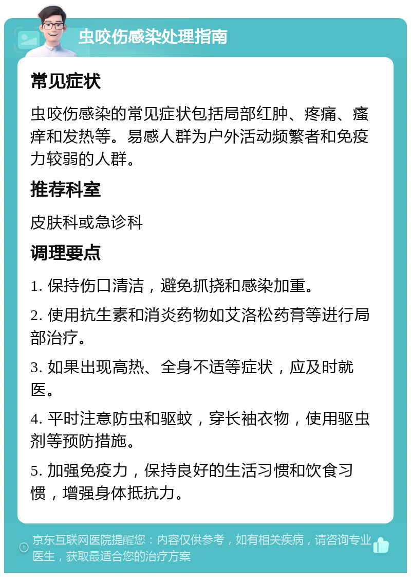 虫咬伤感染处理指南 常见症状 虫咬伤感染的常见症状包括局部红肿、疼痛、瘙痒和发热等。易感人群为户外活动频繁者和免疫力较弱的人群。 推荐科室 皮肤科或急诊科 调理要点 1. 保持伤口清洁，避免抓挠和感染加重。 2. 使用抗生素和消炎药物如艾洛松药膏等进行局部治疗。 3. 如果出现高热、全身不适等症状，应及时就医。 4. 平时注意防虫和驱蚊，穿长袖衣物，使用驱虫剂等预防措施。 5. 加强免疫力，保持良好的生活习惯和饮食习惯，增强身体抵抗力。