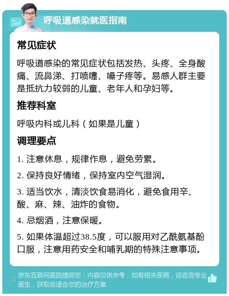 呼吸道感染就医指南 常见症状 呼吸道感染的常见症状包括发热、头疼、全身酸痛、流鼻涕、打喷嚏、嗓子疼等。易感人群主要是抵抗力较弱的儿童、老年人和孕妇等。 推荐科室 呼吸内科或儿科（如果是儿童） 调理要点 1. 注意休息，规律作息，避免劳累。 2. 保持良好情绪，保持室内空气湿润。 3. 适当饮水，清淡饮食易消化，避免食用辛、酸、麻、辣、油炸的食物。 4. 忌烟酒，注意保暖。 5. 如果体温超过38.5度，可以服用对乙酰氨基酚口服，注意用药安全和哺乳期的特殊注意事项。