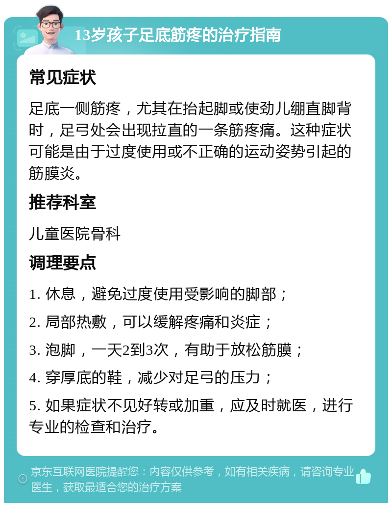 13岁孩子足底筋疼的治疗指南 常见症状 足底一侧筋疼，尤其在抬起脚或使劲儿绷直脚背时，足弓处会出现拉直的一条筋疼痛。这种症状可能是由于过度使用或不正确的运动姿势引起的筋膜炎。 推荐科室 儿童医院骨科 调理要点 1. 休息，避免过度使用受影响的脚部； 2. 局部热敷，可以缓解疼痛和炎症； 3. 泡脚，一天2到3次，有助于放松筋膜； 4. 穿厚底的鞋，减少对足弓的压力； 5. 如果症状不见好转或加重，应及时就医，进行专业的检查和治疗。