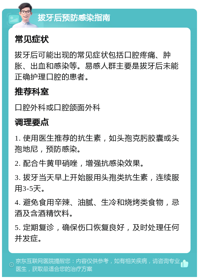 拔牙后预防感染指南 常见症状 拔牙后可能出现的常见症状包括口腔疼痛、肿胀、出血和感染等。易感人群主要是拔牙后未能正确护理口腔的患者。 推荐科室 口腔外科或口腔颌面外科 调理要点 1. 使用医生推荐的抗生素，如头孢克肟胶囊或头孢地尼，预防感染。 2. 配合牛黄甲硝唑，增强抗感染效果。 3. 拔牙当天早上开始服用头孢类抗生素，连续服用3-5天。 4. 避免食用辛辣、油腻、生冷和烧烤类食物，忌酒及含酒精饮料。 5. 定期复诊，确保伤口恢复良好，及时处理任何并发症。