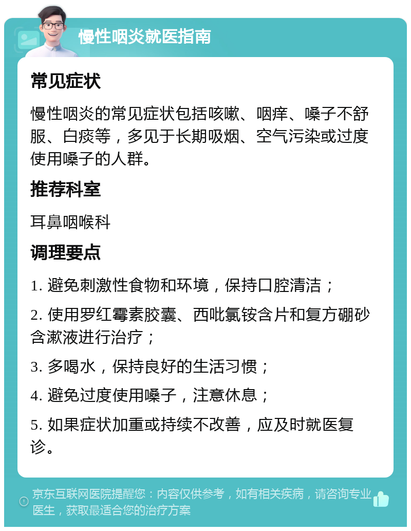 慢性咽炎就医指南 常见症状 慢性咽炎的常见症状包括咳嗽、咽痒、嗓子不舒服、白痰等，多见于长期吸烟、空气污染或过度使用嗓子的人群。 推荐科室 耳鼻咽喉科 调理要点 1. 避免刺激性食物和环境，保持口腔清洁； 2. 使用罗红霉素胶囊、西吡氯铵含片和复方硼砂含漱液进行治疗； 3. 多喝水，保持良好的生活习惯； 4. 避免过度使用嗓子，注意休息； 5. 如果症状加重或持续不改善，应及时就医复诊。