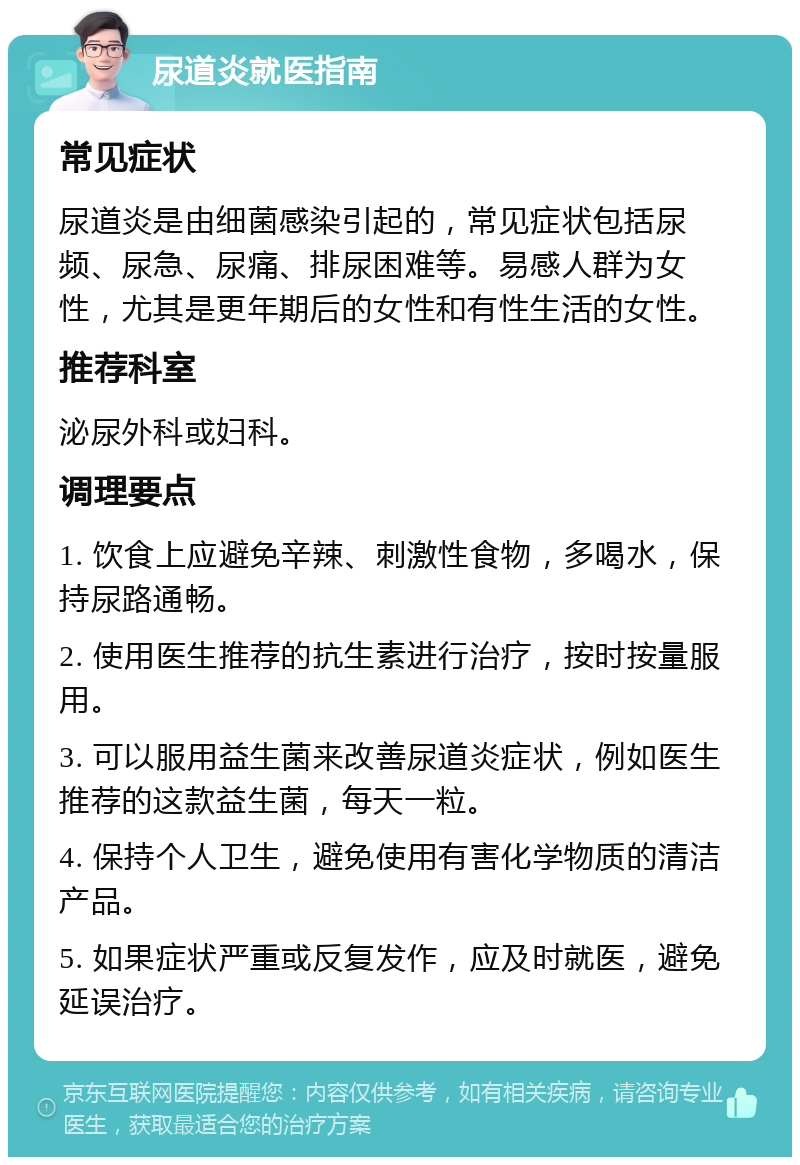 尿道炎就医指南 常见症状 尿道炎是由细菌感染引起的，常见症状包括尿频、尿急、尿痛、排尿困难等。易感人群为女性，尤其是更年期后的女性和有性生活的女性。 推荐科室 泌尿外科或妇科。 调理要点 1. 饮食上应避免辛辣、刺激性食物，多喝水，保持尿路通畅。 2. 使用医生推荐的抗生素进行治疗，按时按量服用。 3. 可以服用益生菌来改善尿道炎症状，例如医生推荐的这款益生菌，每天一粒。 4. 保持个人卫生，避免使用有害化学物质的清洁产品。 5. 如果症状严重或反复发作，应及时就医，避免延误治疗。