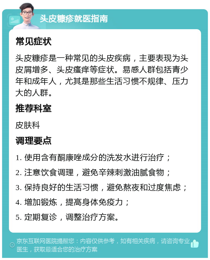 头皮糠疹就医指南 常见症状 头皮糠疹是一种常见的头皮疾病，主要表现为头皮屑增多、头皮瘙痒等症状。易感人群包括青少年和成年人，尤其是那些生活习惯不规律、压力大的人群。 推荐科室 皮肤科 调理要点 1. 使用含有酮康唑成分的洗发水进行治疗； 2. 注意饮食调理，避免辛辣刺激油腻食物； 3. 保持良好的生活习惯，避免熬夜和过度焦虑； 4. 增加锻炼，提高身体免疫力； 5. 定期复诊，调整治疗方案。