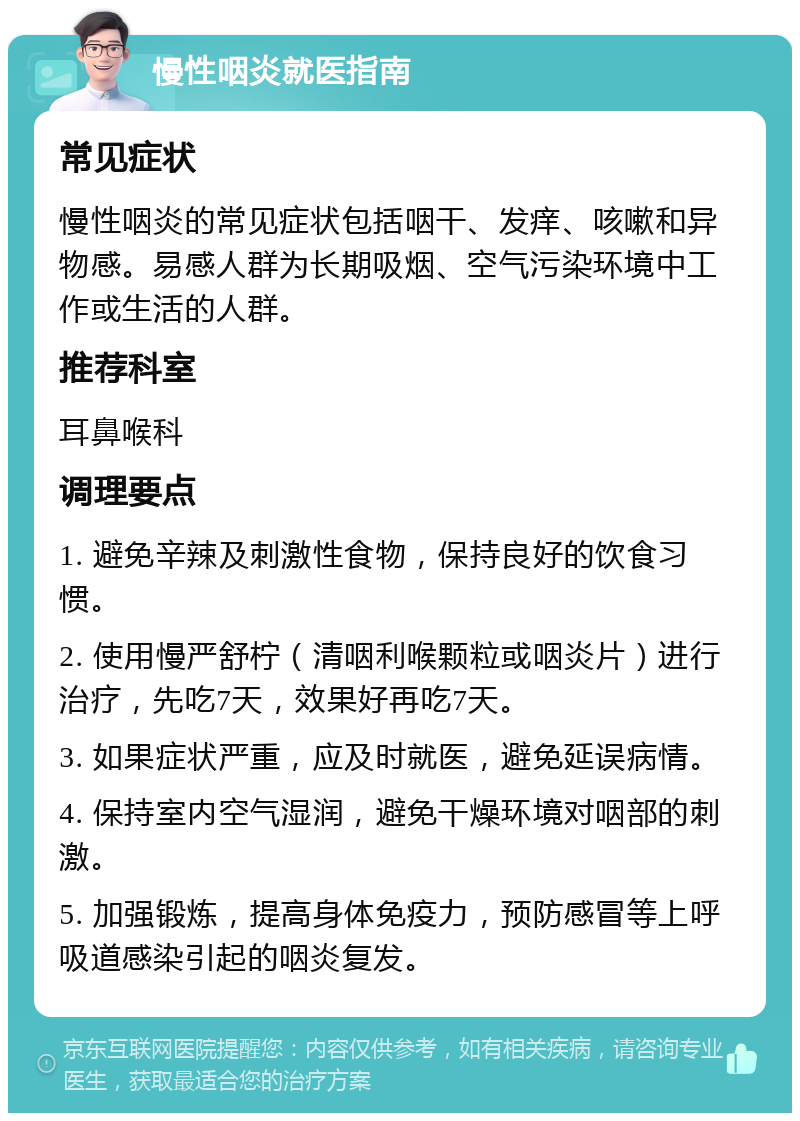 慢性咽炎就医指南 常见症状 慢性咽炎的常见症状包括咽干、发痒、咳嗽和异物感。易感人群为长期吸烟、空气污染环境中工作或生活的人群。 推荐科室 耳鼻喉科 调理要点 1. 避免辛辣及刺激性食物，保持良好的饮食习惯。 2. 使用慢严舒柠（清咽利喉颗粒或咽炎片）进行治疗，先吃7天，效果好再吃7天。 3. 如果症状严重，应及时就医，避免延误病情。 4. 保持室内空气湿润，避免干燥环境对咽部的刺激。 5. 加强锻炼，提高身体免疫力，预防感冒等上呼吸道感染引起的咽炎复发。