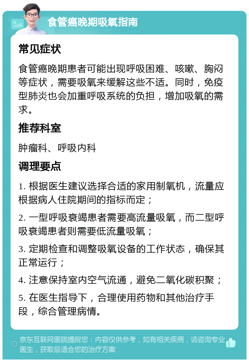 食管癌晚期吸氧指南 常见症状 食管癌晚期患者可能出现呼吸困难、咳嗽、胸闷等症状，需要吸氧来缓解这些不适。同时，免疫型肺炎也会加重呼吸系统的负担，增加吸氧的需求。 推荐科室 肿瘤科、呼吸内科 调理要点 1. 根据医生建议选择合适的家用制氧机，流量应根据病人住院期间的指标而定； 2. 一型呼吸衰竭患者需要高流量吸氧，而二型呼吸衰竭患者则需要低流量吸氧； 3. 定期检查和调整吸氧设备的工作状态，确保其正常运行； 4. 注意保持室内空气流通，避免二氧化碳积聚； 5. 在医生指导下，合理使用药物和其他治疗手段，综合管理病情。