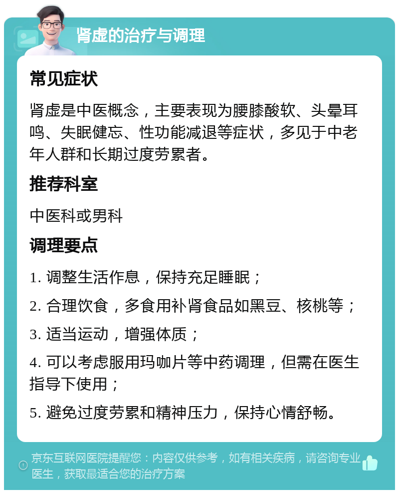 肾虚的治疗与调理 常见症状 肾虚是中医概念，主要表现为腰膝酸软、头晕耳鸣、失眠健忘、性功能减退等症状，多见于中老年人群和长期过度劳累者。 推荐科室 中医科或男科 调理要点 1. 调整生活作息，保持充足睡眠； 2. 合理饮食，多食用补肾食品如黑豆、核桃等； 3. 适当运动，增强体质； 4. 可以考虑服用玛咖片等中药调理，但需在医生指导下使用； 5. 避免过度劳累和精神压力，保持心情舒畅。