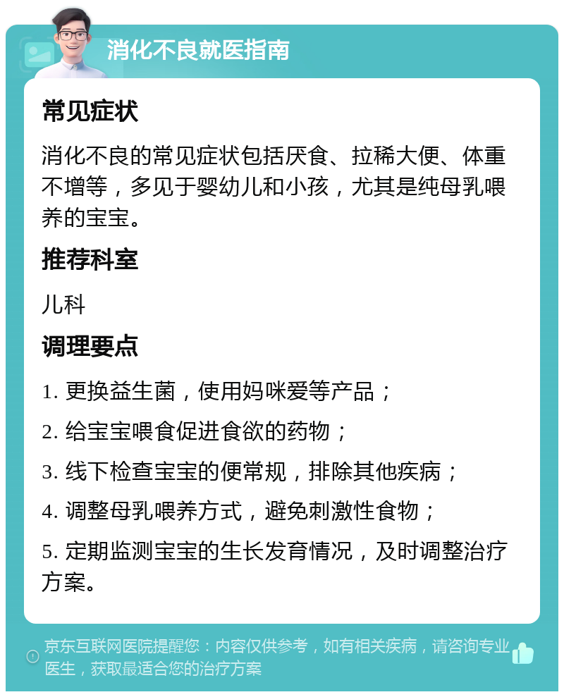 消化不良就医指南 常见症状 消化不良的常见症状包括厌食、拉稀大便、体重不增等，多见于婴幼儿和小孩，尤其是纯母乳喂养的宝宝。 推荐科室 儿科 调理要点 1. 更换益生菌，使用妈咪爱等产品； 2. 给宝宝喂食促进食欲的药物； 3. 线下检查宝宝的便常规，排除其他疾病； 4. 调整母乳喂养方式，避免刺激性食物； 5. 定期监测宝宝的生长发育情况，及时调整治疗方案。