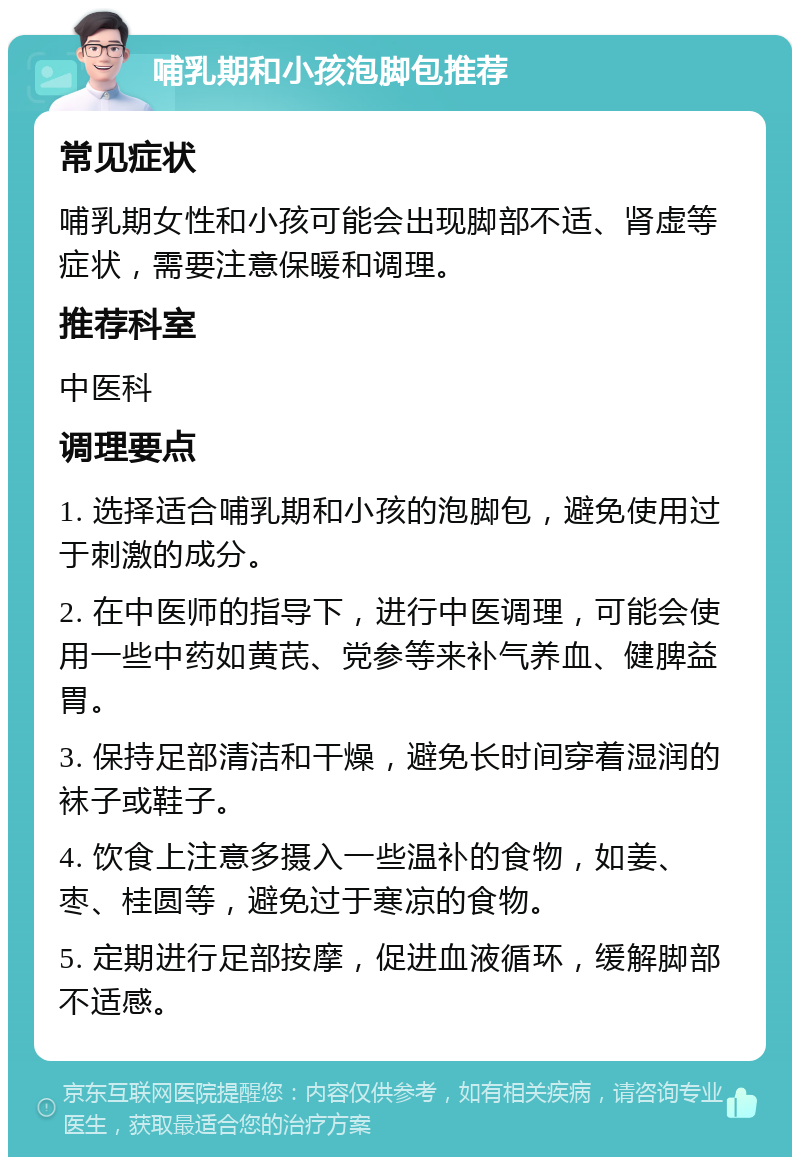 哺乳期和小孩泡脚包推荐 常见症状 哺乳期女性和小孩可能会出现脚部不适、肾虚等症状，需要注意保暖和调理。 推荐科室 中医科 调理要点 1. 选择适合哺乳期和小孩的泡脚包，避免使用过于刺激的成分。 2. 在中医师的指导下，进行中医调理，可能会使用一些中药如黄芪、党参等来补气养血、健脾益胃。 3. 保持足部清洁和干燥，避免长时间穿着湿润的袜子或鞋子。 4. 饮食上注意多摄入一些温补的食物，如姜、枣、桂圆等，避免过于寒凉的食物。 5. 定期进行足部按摩，促进血液循环，缓解脚部不适感。