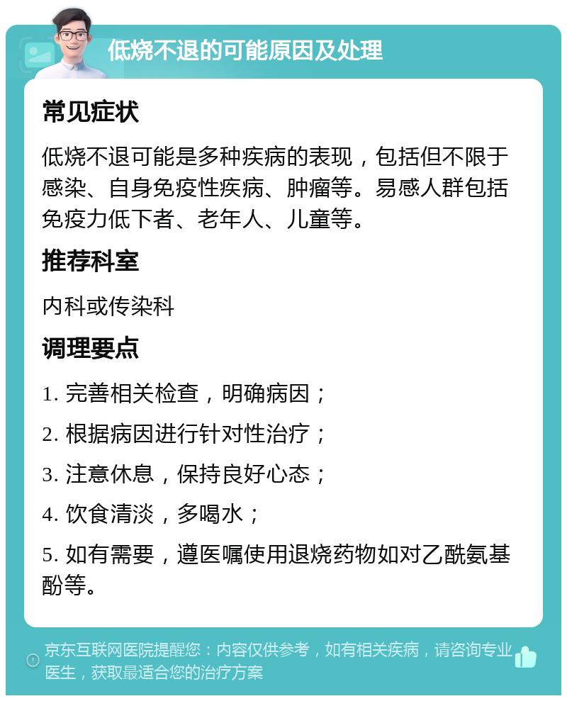 低烧不退的可能原因及处理 常见症状 低烧不退可能是多种疾病的表现，包括但不限于感染、自身免疫性疾病、肿瘤等。易感人群包括免疫力低下者、老年人、儿童等。 推荐科室 内科或传染科 调理要点 1. 完善相关检查，明确病因； 2. 根据病因进行针对性治疗； 3. 注意休息，保持良好心态； 4. 饮食清淡，多喝水； 5. 如有需要，遵医嘱使用退烧药物如对乙酰氨基酚等。