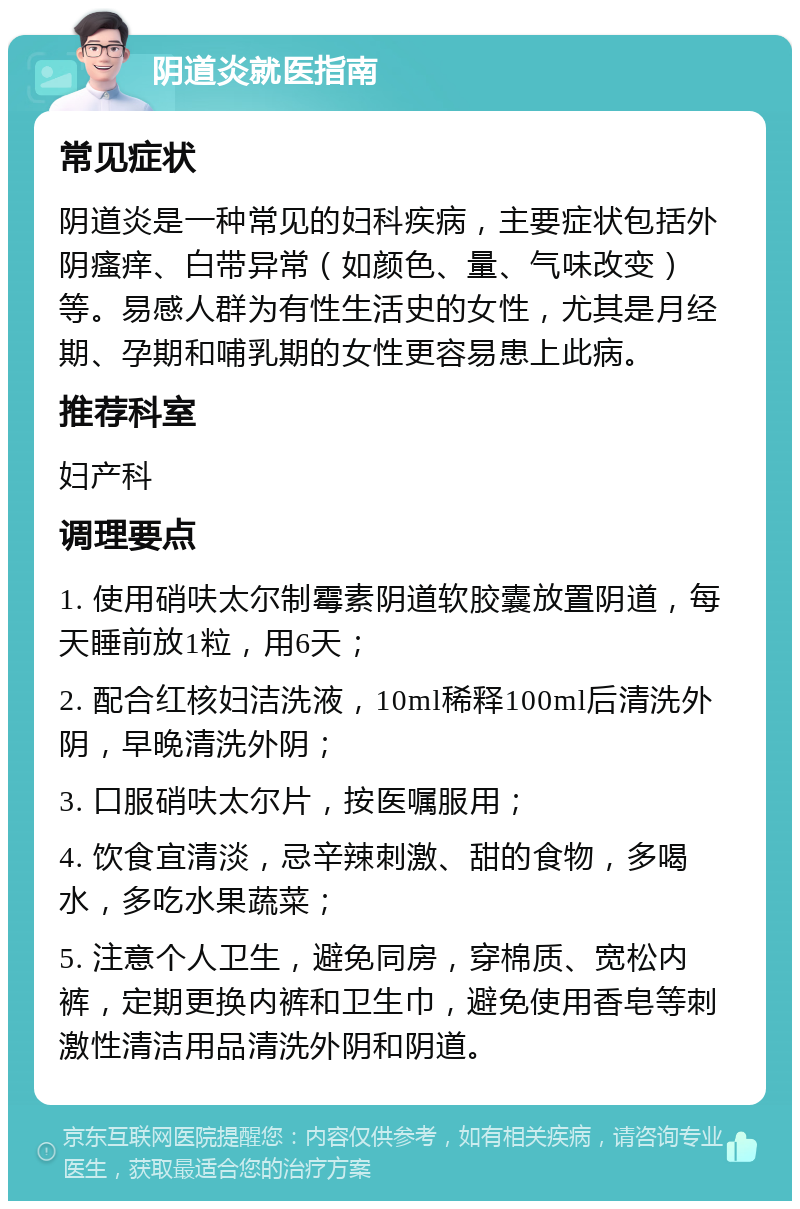 阴道炎就医指南 常见症状 阴道炎是一种常见的妇科疾病，主要症状包括外阴瘙痒、白带异常（如颜色、量、气味改变）等。易感人群为有性生活史的女性，尤其是月经期、孕期和哺乳期的女性更容易患上此病。 推荐科室 妇产科 调理要点 1. 使用硝呋太尔制霉素阴道软胶囊放置阴道，每天睡前放1粒，用6天； 2. 配合红核妇洁洗液，10ml稀释100ml后清洗外阴，早晚清洗外阴； 3. 口服硝呋太尔片，按医嘱服用； 4. 饮食宜清淡，忌辛辣刺激、甜的食物，多喝水，多吃水果蔬菜； 5. 注意个人卫生，避免同房，穿棉质、宽松内裤，定期更换内裤和卫生巾，避免使用香皂等刺激性清洁用品清洗外阴和阴道。