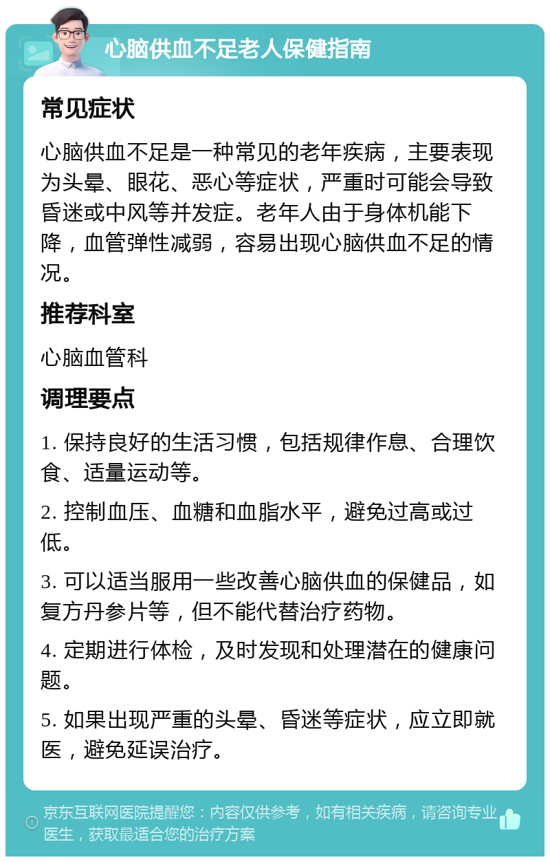 心脑供血不足老人保健指南 常见症状 心脑供血不足是一种常见的老年疾病，主要表现为头晕、眼花、恶心等症状，严重时可能会导致昏迷或中风等并发症。老年人由于身体机能下降，血管弹性减弱，容易出现心脑供血不足的情况。 推荐科室 心脑血管科 调理要点 1. 保持良好的生活习惯，包括规律作息、合理饮食、适量运动等。 2. 控制血压、血糖和血脂水平，避免过高或过低。 3. 可以适当服用一些改善心脑供血的保健品，如复方丹参片等，但不能代替治疗药物。 4. 定期进行体检，及时发现和处理潜在的健康问题。 5. 如果出现严重的头晕、昏迷等症状，应立即就医，避免延误治疗。