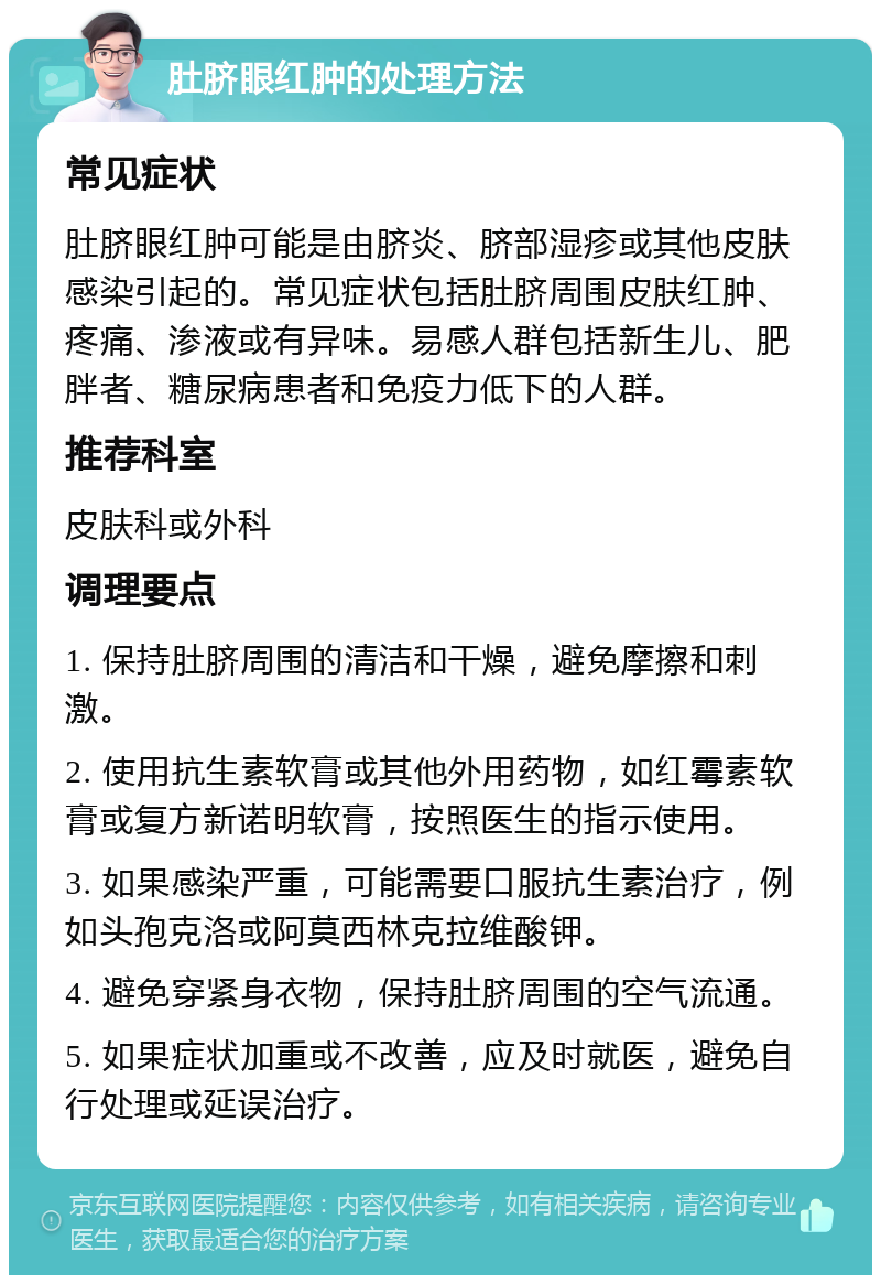 肚脐眼红肿的处理方法 常见症状 肚脐眼红肿可能是由脐炎、脐部湿疹或其他皮肤感染引起的。常见症状包括肚脐周围皮肤红肿、疼痛、渗液或有异味。易感人群包括新生儿、肥胖者、糖尿病患者和免疫力低下的人群。 推荐科室 皮肤科或外科 调理要点 1. 保持肚脐周围的清洁和干燥，避免摩擦和刺激。 2. 使用抗生素软膏或其他外用药物，如红霉素软膏或复方新诺明软膏，按照医生的指示使用。 3. 如果感染严重，可能需要口服抗生素治疗，例如头孢克洛或阿莫西林克拉维酸钾。 4. 避免穿紧身衣物，保持肚脐周围的空气流通。 5. 如果症状加重或不改善，应及时就医，避免自行处理或延误治疗。