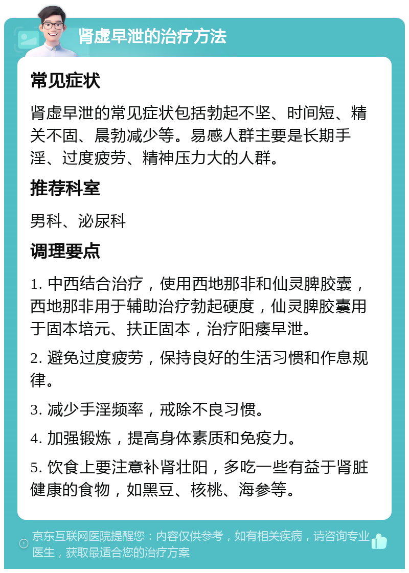 肾虚早泄的治疗方法 常见症状 肾虚早泄的常见症状包括勃起不坚、时间短、精关不固、晨勃减少等。易感人群主要是长期手淫、过度疲劳、精神压力大的人群。 推荐科室 男科、泌尿科 调理要点 1. 中西结合治疗，使用西地那非和仙灵脾胶囊，西地那非用于辅助治疗勃起硬度，仙灵脾胶囊用于固本培元、扶正固本，治疗阳痿早泄。 2. 避免过度疲劳，保持良好的生活习惯和作息规律。 3. 减少手淫频率，戒除不良习惯。 4. 加强锻炼，提高身体素质和免疫力。 5. 饮食上要注意补肾壮阳，多吃一些有益于肾脏健康的食物，如黑豆、核桃、海参等。