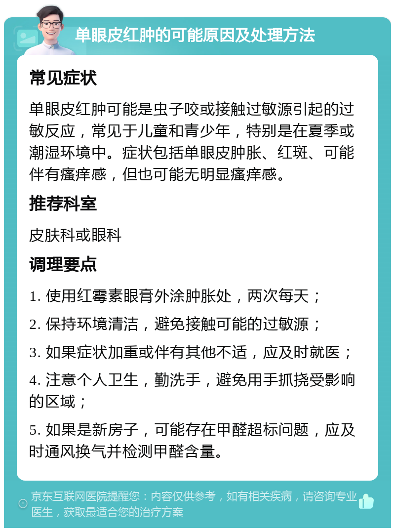 单眼皮红肿的可能原因及处理方法 常见症状 单眼皮红肿可能是虫子咬或接触过敏源引起的过敏反应，常见于儿童和青少年，特别是在夏季或潮湿环境中。症状包括单眼皮肿胀、红斑、可能伴有瘙痒感，但也可能无明显瘙痒感。 推荐科室 皮肤科或眼科 调理要点 1. 使用红霉素眼膏外涂肿胀处，两次每天； 2. 保持环境清洁，避免接触可能的过敏源； 3. 如果症状加重或伴有其他不适，应及时就医； 4. 注意个人卫生，勤洗手，避免用手抓挠受影响的区域； 5. 如果是新房子，可能存在甲醛超标问题，应及时通风换气并检测甲醛含量。