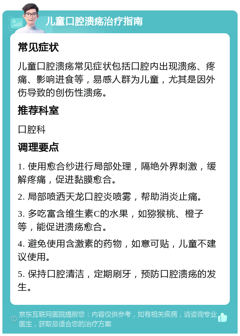 儿童口腔溃疡治疗指南 常见症状 儿童口腔溃疡常见症状包括口腔内出现溃疡、疼痛、影响进食等，易感人群为儿童，尤其是因外伤导致的创伤性溃疡。 推荐科室 口腔科 调理要点 1. 使用愈合纱进行局部处理，隔绝外界刺激，缓解疼痛，促进黏膜愈合。 2. 局部喷洒天龙口腔炎喷雾，帮助消炎止痛。 3. 多吃富含维生素C的水果，如猕猴桃、橙子等，能促进溃疡愈合。 4. 避免使用含激素的药物，如意可贴，儿童不建议使用。 5. 保持口腔清洁，定期刷牙，预防口腔溃疡的发生。