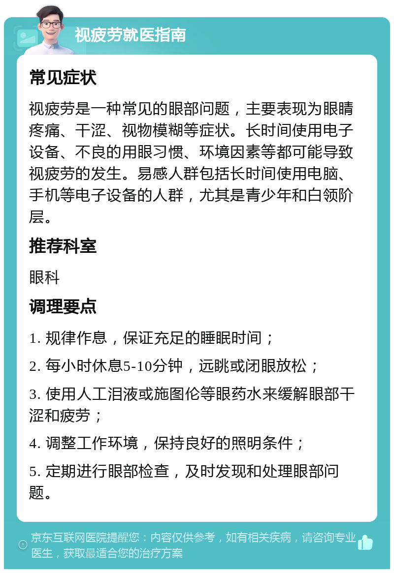 视疲劳就医指南 常见症状 视疲劳是一种常见的眼部问题，主要表现为眼睛疼痛、干涩、视物模糊等症状。长时间使用电子设备、不良的用眼习惯、环境因素等都可能导致视疲劳的发生。易感人群包括长时间使用电脑、手机等电子设备的人群，尤其是青少年和白领阶层。 推荐科室 眼科 调理要点 1. 规律作息，保证充足的睡眠时间； 2. 每小时休息5-10分钟，远眺或闭眼放松； 3. 使用人工泪液或施图伦等眼药水来缓解眼部干涩和疲劳； 4. 调整工作环境，保持良好的照明条件； 5. 定期进行眼部检查，及时发现和处理眼部问题。