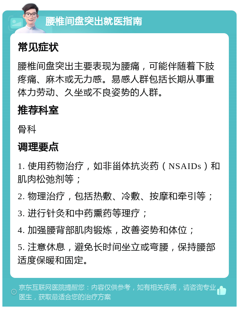 腰椎间盘突出就医指南 常见症状 腰椎间盘突出主要表现为腰痛，可能伴随着下肢疼痛、麻木或无力感。易感人群包括长期从事重体力劳动、久坐或不良姿势的人群。 推荐科室 骨科 调理要点 1. 使用药物治疗，如非甾体抗炎药（NSAIDs）和肌肉松弛剂等； 2. 物理治疗，包括热敷、冷敷、按摩和牵引等； 3. 进行针灸和中药熏药等理疗； 4. 加强腰背部肌肉锻炼，改善姿势和体位； 5. 注意休息，避免长时间坐立或弯腰，保持腰部适度保暖和固定。