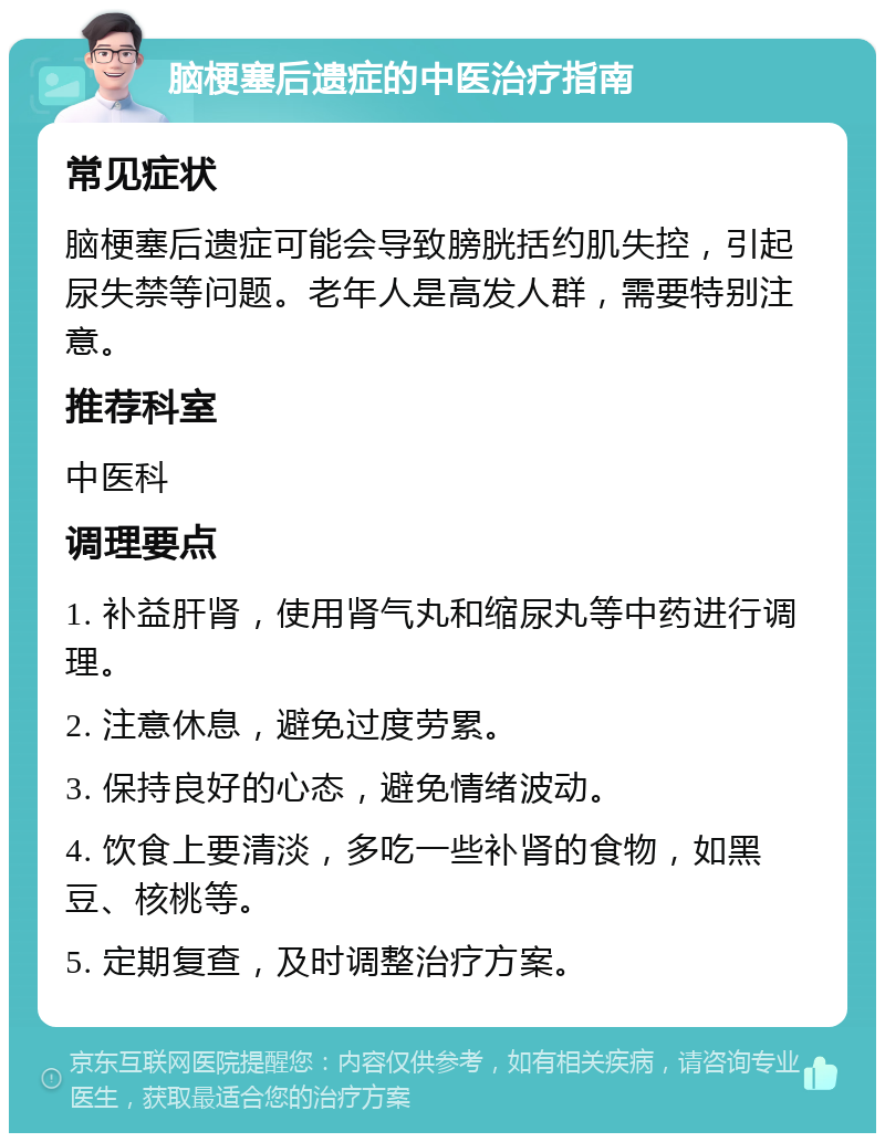 脑梗塞后遗症的中医治疗指南 常见症状 脑梗塞后遗症可能会导致膀胱括约肌失控，引起尿失禁等问题。老年人是高发人群，需要特别注意。 推荐科室 中医科 调理要点 1. 补益肝肾，使用肾气丸和缩尿丸等中药进行调理。 2. 注意休息，避免过度劳累。 3. 保持良好的心态，避免情绪波动。 4. 饮食上要清淡，多吃一些补肾的食物，如黑豆、核桃等。 5. 定期复查，及时调整治疗方案。