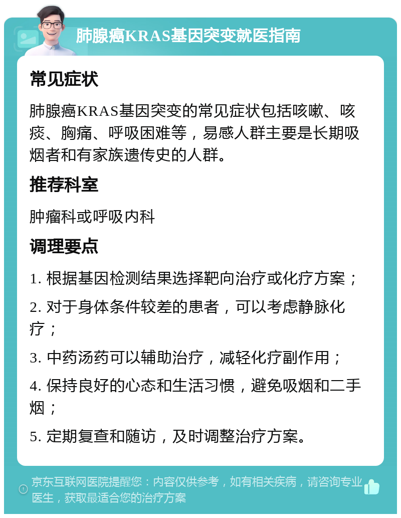 肺腺癌KRAS基因突变就医指南 常见症状 肺腺癌KRAS基因突变的常见症状包括咳嗽、咳痰、胸痛、呼吸困难等，易感人群主要是长期吸烟者和有家族遗传史的人群。 推荐科室 肿瘤科或呼吸内科 调理要点 1. 根据基因检测结果选择靶向治疗或化疗方案； 2. 对于身体条件较差的患者，可以考虑静脉化疗； 3. 中药汤药可以辅助治疗，减轻化疗副作用； 4. 保持良好的心态和生活习惯，避免吸烟和二手烟； 5. 定期复查和随访，及时调整治疗方案。