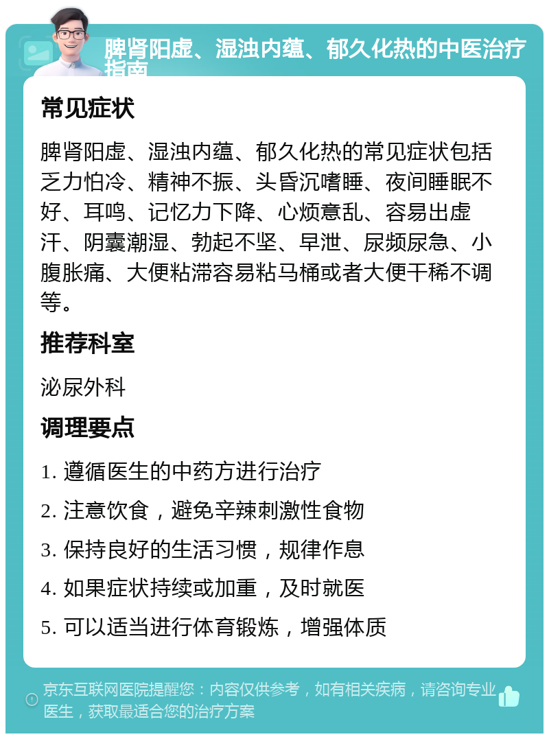 脾肾阳虚、湿浊内蕴、郁久化热的中医治疗指南 常见症状 脾肾阳虚、湿浊内蕴、郁久化热的常见症状包括乏力怕冷、精神不振、头昏沉嗜睡、夜间睡眠不好、耳鸣、记忆力下降、心烦意乱、容易出虚汗、阴囊潮湿、勃起不坚、早泄、尿频尿急、小腹胀痛、大便粘滞容易粘马桶或者大便干稀不调等。 推荐科室 泌尿外科 调理要点 1. 遵循医生的中药方进行治疗 2. 注意饮食，避免辛辣刺激性食物 3. 保持良好的生活习惯，规律作息 4. 如果症状持续或加重，及时就医 5. 可以适当进行体育锻炼，增强体质