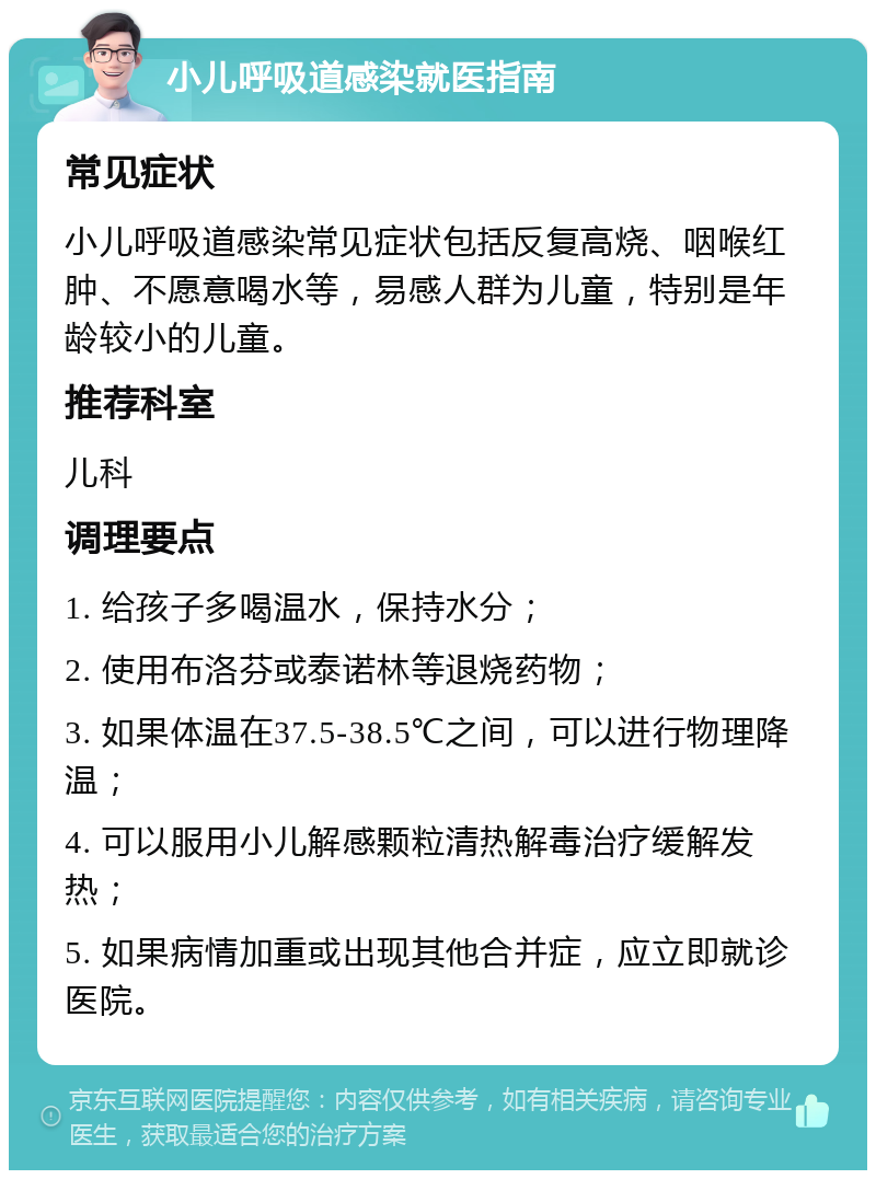 小儿呼吸道感染就医指南 常见症状 小儿呼吸道感染常见症状包括反复高烧、咽喉红肿、不愿意喝水等，易感人群为儿童，特别是年龄较小的儿童。 推荐科室 儿科 调理要点 1. 给孩子多喝温水，保持水分； 2. 使用布洛芬或泰诺林等退烧药物； 3. 如果体温在37.5-38.5℃之间，可以进行物理降温； 4. 可以服用小儿解感颗粒清热解毒治疗缓解发热； 5. 如果病情加重或出现其他合并症，应立即就诊医院。