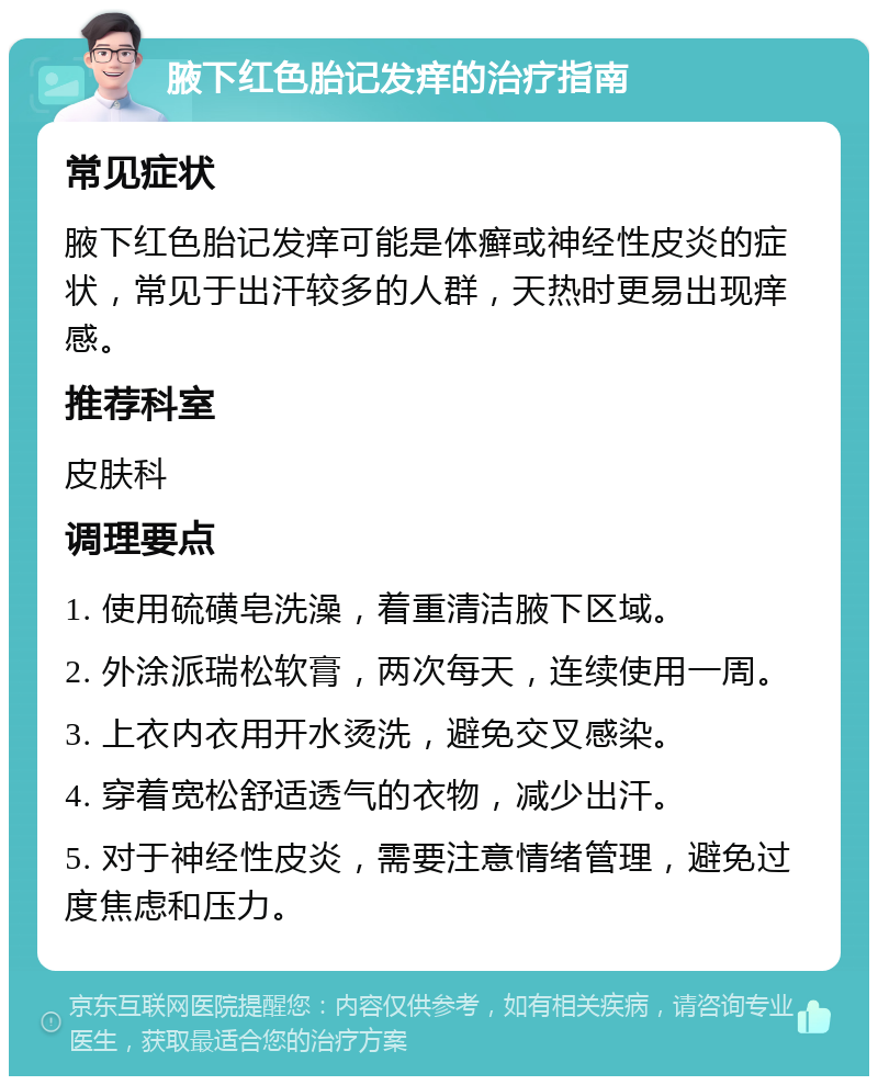 腋下红色胎记发痒的治疗指南 常见症状 腋下红色胎记发痒可能是体癣或神经性皮炎的症状，常见于出汗较多的人群，天热时更易出现痒感。 推荐科室 皮肤科 调理要点 1. 使用硫磺皂洗澡，着重清洁腋下区域。 2. 外涂派瑞松软膏，两次每天，连续使用一周。 3. 上衣内衣用开水烫洗，避免交叉感染。 4. 穿着宽松舒适透气的衣物，减少出汗。 5. 对于神经性皮炎，需要注意情绪管理，避免过度焦虑和压力。