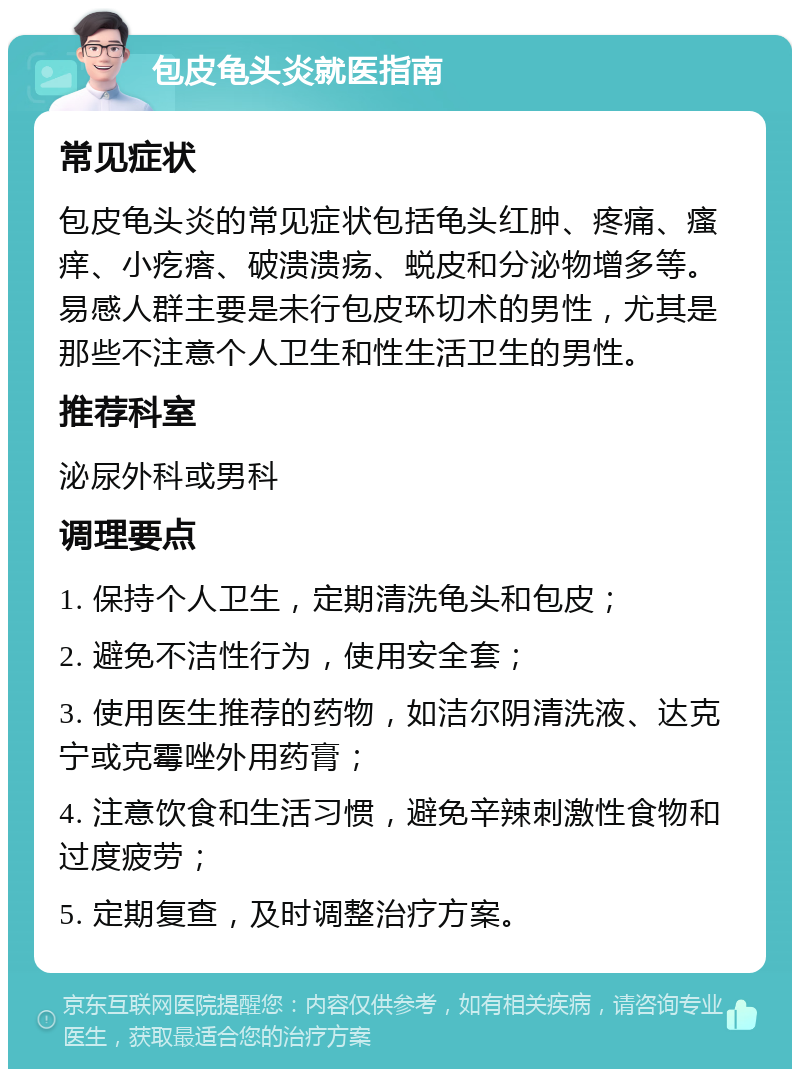 包皮龟头炎就医指南 常见症状 包皮龟头炎的常见症状包括龟头红肿、疼痛、瘙痒、小疙瘩、破溃溃疡、蜕皮和分泌物增多等。易感人群主要是未行包皮环切术的男性，尤其是那些不注意个人卫生和性生活卫生的男性。 推荐科室 泌尿外科或男科 调理要点 1. 保持个人卫生，定期清洗龟头和包皮； 2. 避免不洁性行为，使用安全套； 3. 使用医生推荐的药物，如洁尔阴清洗液、达克宁或克霉唑外用药膏； 4. 注意饮食和生活习惯，避免辛辣刺激性食物和过度疲劳； 5. 定期复查，及时调整治疗方案。