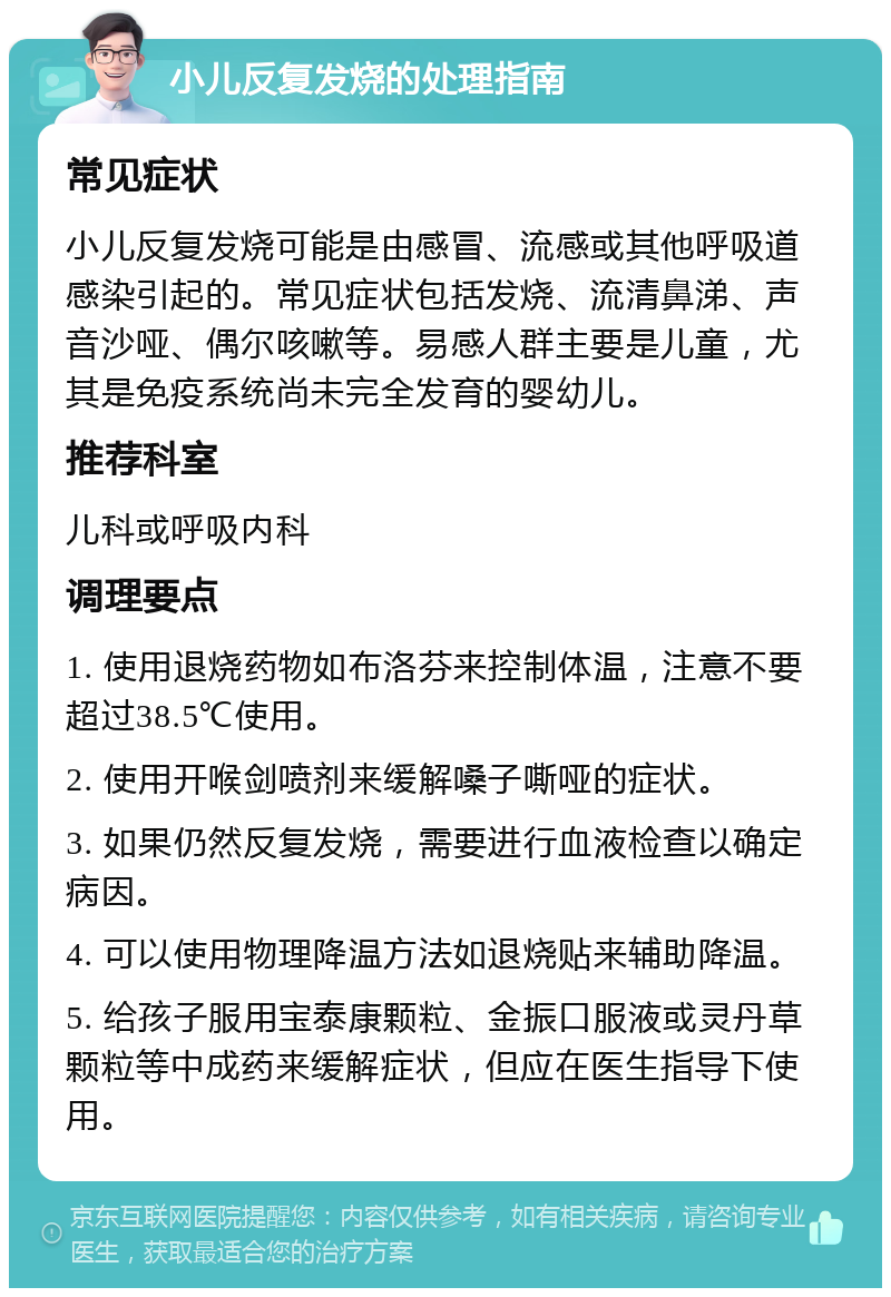 小儿反复发烧的处理指南 常见症状 小儿反复发烧可能是由感冒、流感或其他呼吸道感染引起的。常见症状包括发烧、流清鼻涕、声音沙哑、偶尔咳嗽等。易感人群主要是儿童，尤其是免疫系统尚未完全发育的婴幼儿。 推荐科室 儿科或呼吸内科 调理要点 1. 使用退烧药物如布洛芬来控制体温，注意不要超过38.5℃使用。 2. 使用开喉剑喷剂来缓解嗓子嘶哑的症状。 3. 如果仍然反复发烧，需要进行血液检查以确定病因。 4. 可以使用物理降温方法如退烧贴来辅助降温。 5. 给孩子服用宝泰康颗粒、金振口服液或灵丹草颗粒等中成药来缓解症状，但应在医生指导下使用。