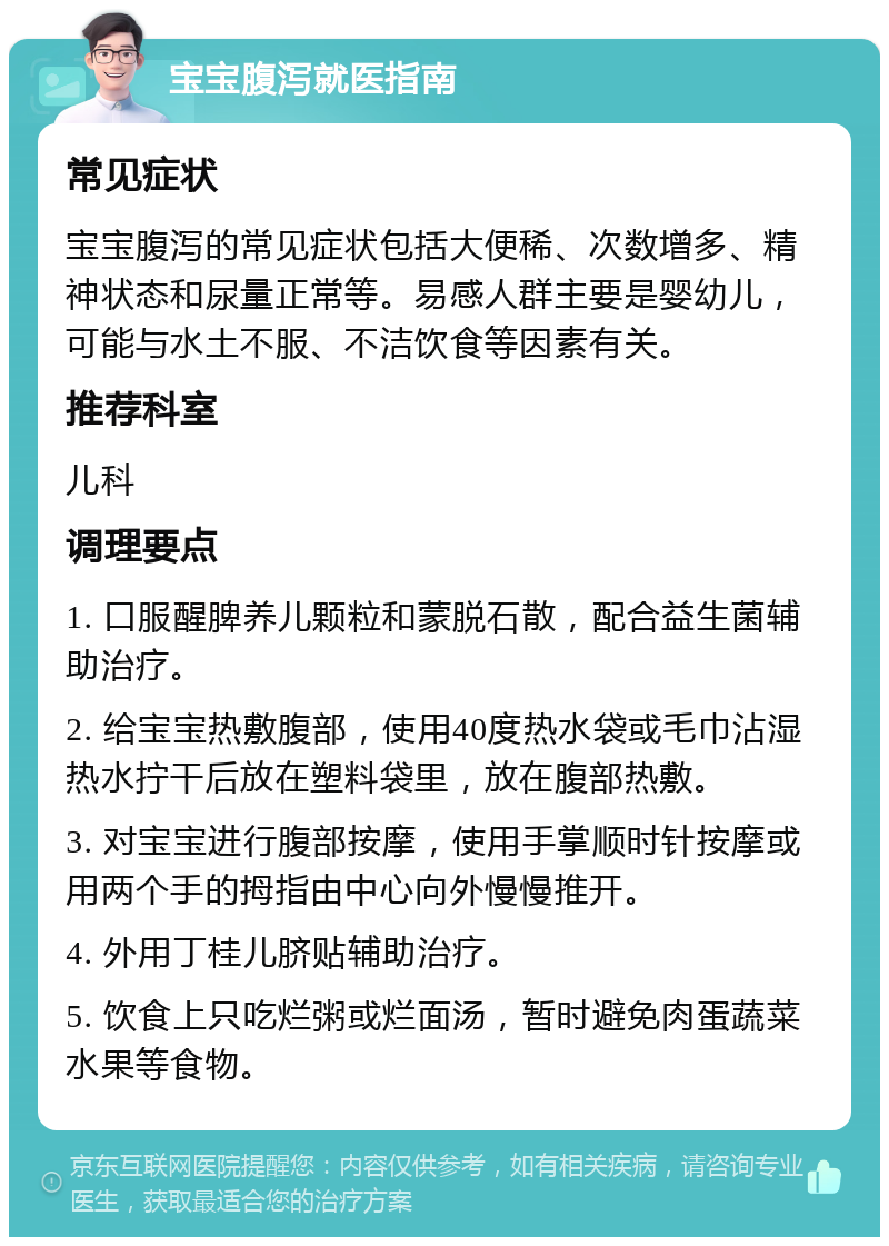 宝宝腹泻就医指南 常见症状 宝宝腹泻的常见症状包括大便稀、次数增多、精神状态和尿量正常等。易感人群主要是婴幼儿，可能与水土不服、不洁饮食等因素有关。 推荐科室 儿科 调理要点 1. 口服醒脾养儿颗粒和蒙脱石散，配合益生菌辅助治疗。 2. 给宝宝热敷腹部，使用40度热水袋或毛巾沾湿热水拧干后放在塑料袋里，放在腹部热敷。 3. 对宝宝进行腹部按摩，使用手掌顺时针按摩或用两个手的拇指由中心向外慢慢推开。 4. 外用丁桂儿脐贴辅助治疗。 5. 饮食上只吃烂粥或烂面汤，暂时避免肉蛋蔬菜水果等食物。