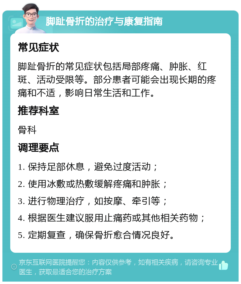 脚趾骨折的治疗与康复指南 常见症状 脚趾骨折的常见症状包括局部疼痛、肿胀、红斑、活动受限等。部分患者可能会出现长期的疼痛和不适，影响日常生活和工作。 推荐科室 骨科 调理要点 1. 保持足部休息，避免过度活动； 2. 使用冰敷或热敷缓解疼痛和肿胀； 3. 进行物理治疗，如按摩、牵引等； 4. 根据医生建议服用止痛药或其他相关药物； 5. 定期复查，确保骨折愈合情况良好。