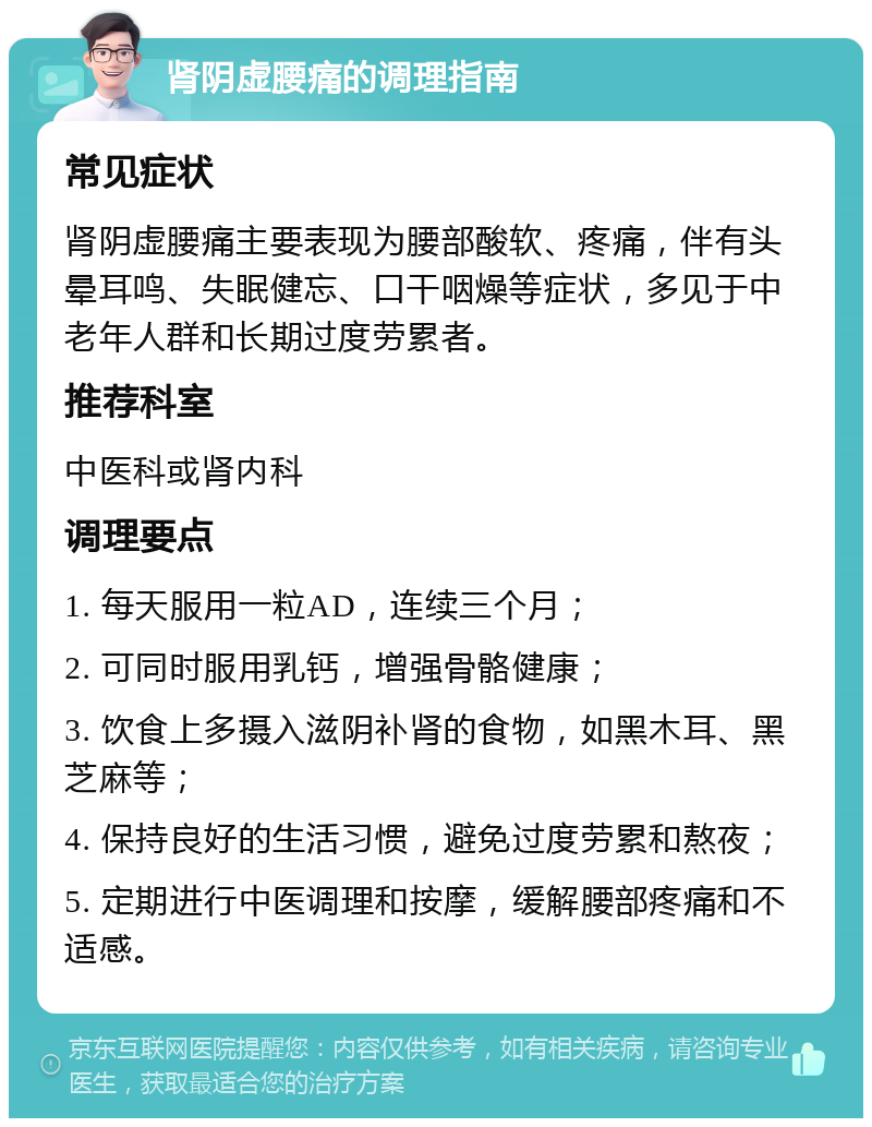 肾阴虚腰痛的调理指南 常见症状 肾阴虚腰痛主要表现为腰部酸软、疼痛，伴有头晕耳鸣、失眠健忘、口干咽燥等症状，多见于中老年人群和长期过度劳累者。 推荐科室 中医科或肾内科 调理要点 1. 每天服用一粒AD，连续三个月； 2. 可同时服用乳钙，增强骨骼健康； 3. 饮食上多摄入滋阴补肾的食物，如黑木耳、黑芝麻等； 4. 保持良好的生活习惯，避免过度劳累和熬夜； 5. 定期进行中医调理和按摩，缓解腰部疼痛和不适感。