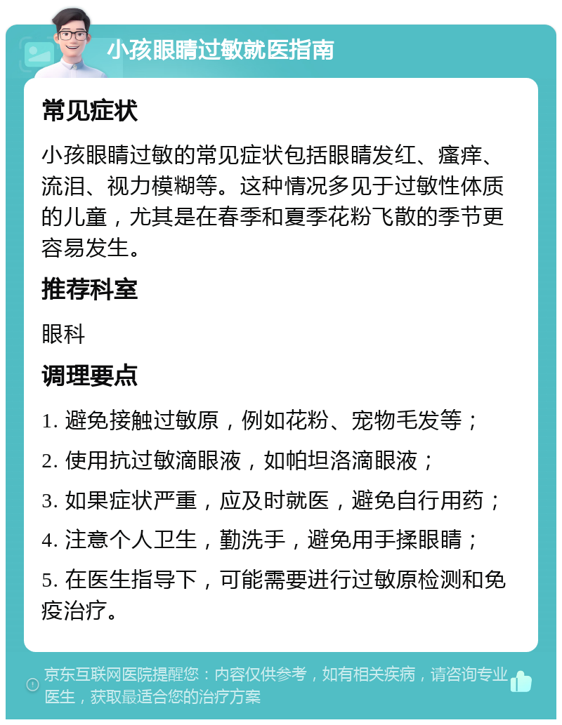 小孩眼睛过敏就医指南 常见症状 小孩眼睛过敏的常见症状包括眼睛发红、瘙痒、流泪、视力模糊等。这种情况多见于过敏性体质的儿童，尤其是在春季和夏季花粉飞散的季节更容易发生。 推荐科室 眼科 调理要点 1. 避免接触过敏原，例如花粉、宠物毛发等； 2. 使用抗过敏滴眼液，如帕坦洛滴眼液； 3. 如果症状严重，应及时就医，避免自行用药； 4. 注意个人卫生，勤洗手，避免用手揉眼睛； 5. 在医生指导下，可能需要进行过敏原检测和免疫治疗。