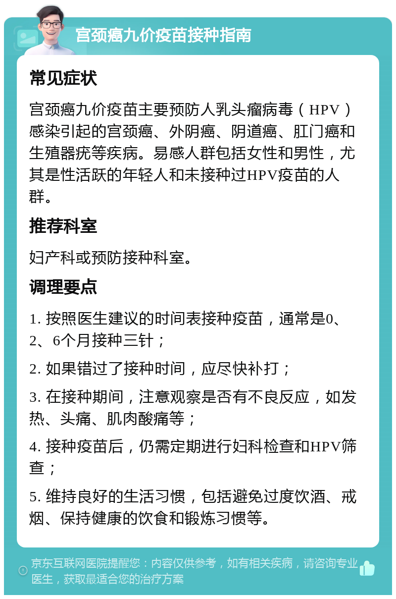 宫颈癌九价疫苗接种指南 常见症状 宫颈癌九价疫苗主要预防人乳头瘤病毒（HPV）感染引起的宫颈癌、外阴癌、阴道癌、肛门癌和生殖器疣等疾病。易感人群包括女性和男性，尤其是性活跃的年轻人和未接种过HPV疫苗的人群。 推荐科室 妇产科或预防接种科室。 调理要点 1. 按照医生建议的时间表接种疫苗，通常是0、2、6个月接种三针； 2. 如果错过了接种时间，应尽快补打； 3. 在接种期间，注意观察是否有不良反应，如发热、头痛、肌肉酸痛等； 4. 接种疫苗后，仍需定期进行妇科检查和HPV筛查； 5. 维持良好的生活习惯，包括避免过度饮酒、戒烟、保持健康的饮食和锻炼习惯等。