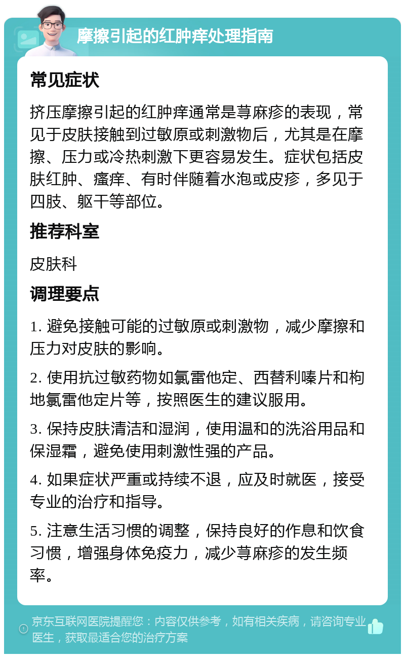 摩擦引起的红肿痒处理指南 常见症状 挤压摩擦引起的红肿痒通常是荨麻疹的表现，常见于皮肤接触到过敏原或刺激物后，尤其是在摩擦、压力或冷热刺激下更容易发生。症状包括皮肤红肿、瘙痒、有时伴随着水泡或皮疹，多见于四肢、躯干等部位。 推荐科室 皮肤科 调理要点 1. 避免接触可能的过敏原或刺激物，减少摩擦和压力对皮肤的影响。 2. 使用抗过敏药物如氯雷他定、西替利嗪片和枸地氯雷他定片等，按照医生的建议服用。 3. 保持皮肤清洁和湿润，使用温和的洗浴用品和保湿霜，避免使用刺激性强的产品。 4. 如果症状严重或持续不退，应及时就医，接受专业的治疗和指导。 5. 注意生活习惯的调整，保持良好的作息和饮食习惯，增强身体免疫力，减少荨麻疹的发生频率。