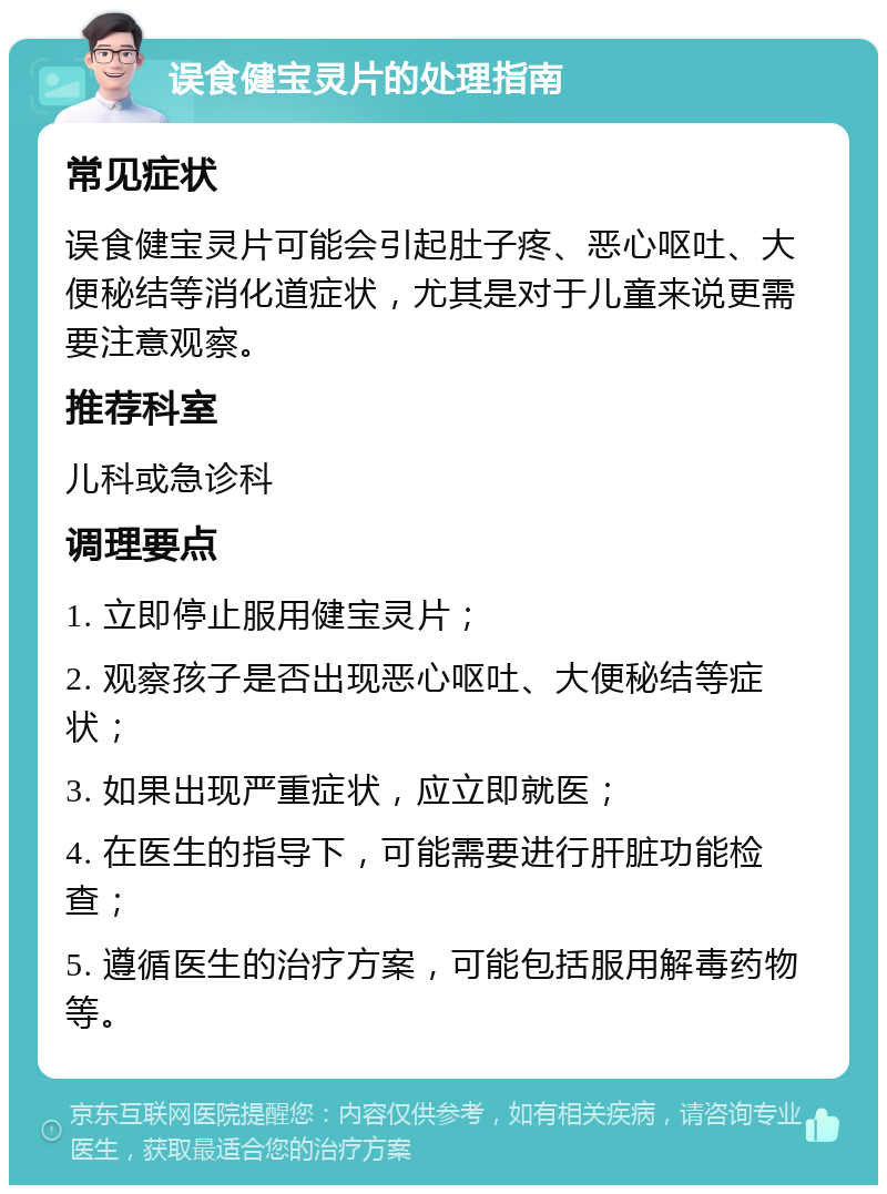 误食健宝灵片的处理指南 常见症状 误食健宝灵片可能会引起肚子疼、恶心呕吐、大便秘结等消化道症状，尤其是对于儿童来说更需要注意观察。 推荐科室 儿科或急诊科 调理要点 1. 立即停止服用健宝灵片； 2. 观察孩子是否出现恶心呕吐、大便秘结等症状； 3. 如果出现严重症状，应立即就医； 4. 在医生的指导下，可能需要进行肝脏功能检查； 5. 遵循医生的治疗方案，可能包括服用解毒药物等。