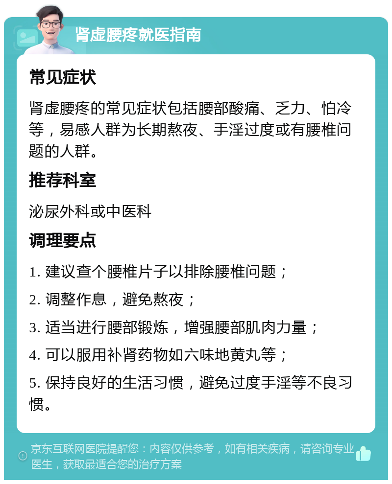 肾虚腰疼就医指南 常见症状 肾虚腰疼的常见症状包括腰部酸痛、乏力、怕冷等，易感人群为长期熬夜、手淫过度或有腰椎问题的人群。 推荐科室 泌尿外科或中医科 调理要点 1. 建议查个腰椎片子以排除腰椎问题； 2. 调整作息，避免熬夜； 3. 适当进行腰部锻炼，增强腰部肌肉力量； 4. 可以服用补肾药物如六味地黄丸等； 5. 保持良好的生活习惯，避免过度手淫等不良习惯。