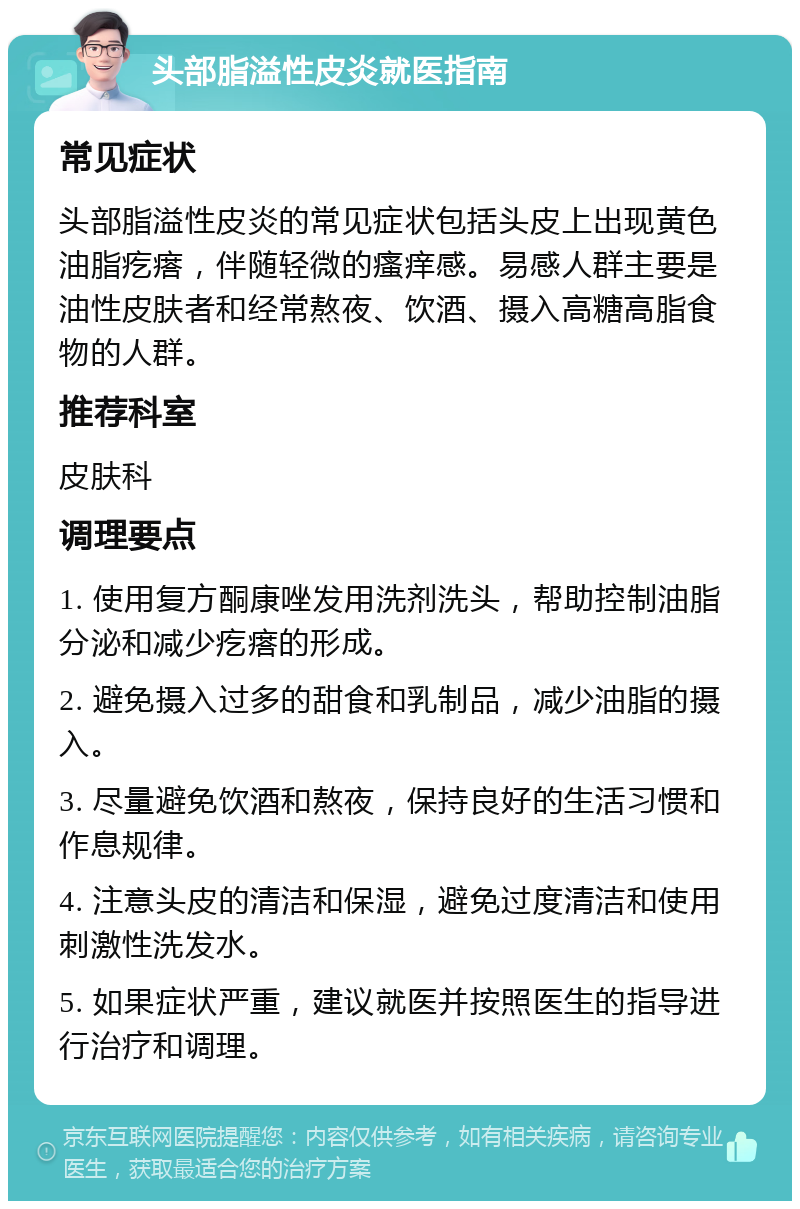 头部脂溢性皮炎就医指南 常见症状 头部脂溢性皮炎的常见症状包括头皮上出现黄色油脂疙瘩，伴随轻微的瘙痒感。易感人群主要是油性皮肤者和经常熬夜、饮酒、摄入高糖高脂食物的人群。 推荐科室 皮肤科 调理要点 1. 使用复方酮康唑发用洗剂洗头，帮助控制油脂分泌和减少疙瘩的形成。 2. 避免摄入过多的甜食和乳制品，减少油脂的摄入。 3. 尽量避免饮酒和熬夜，保持良好的生活习惯和作息规律。 4. 注意头皮的清洁和保湿，避免过度清洁和使用刺激性洗发水。 5. 如果症状严重，建议就医并按照医生的指导进行治疗和调理。