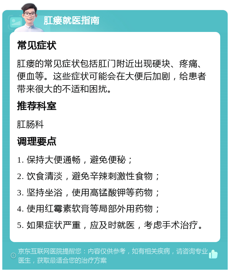 肛瘘就医指南 常见症状 肛瘘的常见症状包括肛门附近出现硬块、疼痛、便血等。这些症状可能会在大便后加剧，给患者带来很大的不适和困扰。 推荐科室 肛肠科 调理要点 1. 保持大便通畅，避免便秘； 2. 饮食清淡，避免辛辣刺激性食物； 3. 坚持坐浴，使用高锰酸钾等药物； 4. 使用红霉素软膏等局部外用药物； 5. 如果症状严重，应及时就医，考虑手术治疗。