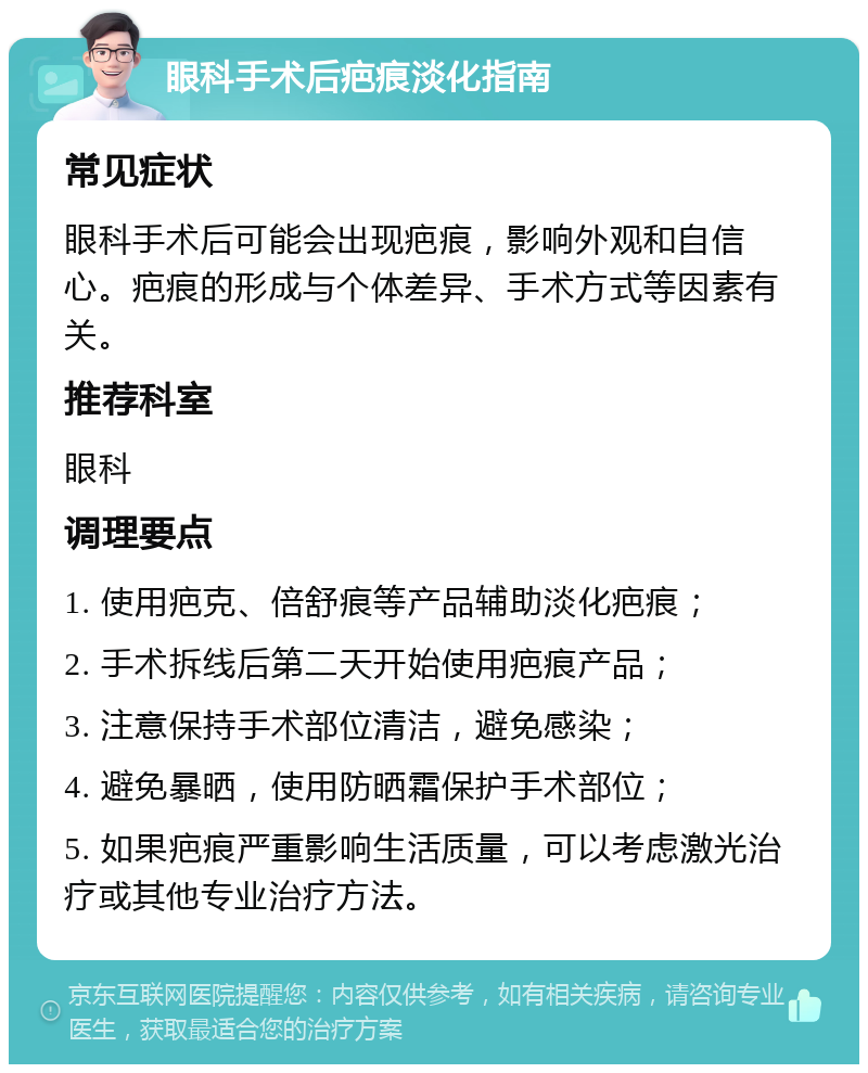 眼科手术后疤痕淡化指南 常见症状 眼科手术后可能会出现疤痕，影响外观和自信心。疤痕的形成与个体差异、手术方式等因素有关。 推荐科室 眼科 调理要点 1. 使用疤克、倍舒痕等产品辅助淡化疤痕； 2. 手术拆线后第二天开始使用疤痕产品； 3. 注意保持手术部位清洁，避免感染； 4. 避免暴晒，使用防晒霜保护手术部位； 5. 如果疤痕严重影响生活质量，可以考虑激光治疗或其他专业治疗方法。