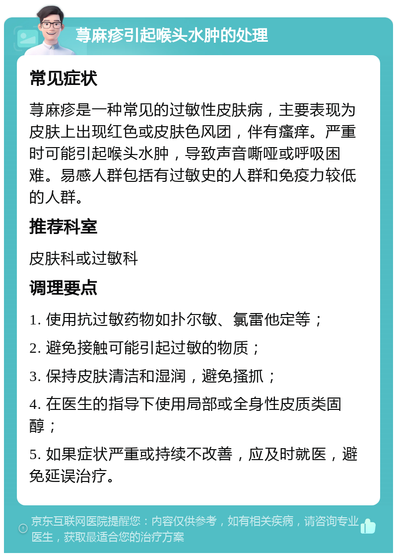 荨麻疹引起喉头水肿的处理 常见症状 荨麻疹是一种常见的过敏性皮肤病，主要表现为皮肤上出现红色或皮肤色风团，伴有瘙痒。严重时可能引起喉头水肿，导致声音嘶哑或呼吸困难。易感人群包括有过敏史的人群和免疫力较低的人群。 推荐科室 皮肤科或过敏科 调理要点 1. 使用抗过敏药物如扑尔敏、氯雷他定等； 2. 避免接触可能引起过敏的物质； 3. 保持皮肤清洁和湿润，避免搔抓； 4. 在医生的指导下使用局部或全身性皮质类固醇； 5. 如果症状严重或持续不改善，应及时就医，避免延误治疗。