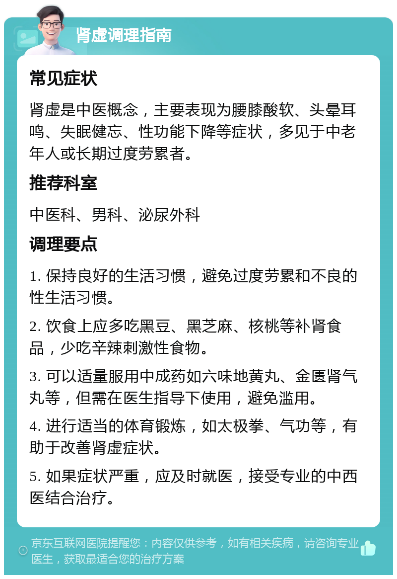 肾虚调理指南 常见症状 肾虚是中医概念，主要表现为腰膝酸软、头晕耳鸣、失眠健忘、性功能下降等症状，多见于中老年人或长期过度劳累者。 推荐科室 中医科、男科、泌尿外科 调理要点 1. 保持良好的生活习惯，避免过度劳累和不良的性生活习惯。 2. 饮食上应多吃黑豆、黑芝麻、核桃等补肾食品，少吃辛辣刺激性食物。 3. 可以适量服用中成药如六味地黄丸、金匮肾气丸等，但需在医生指导下使用，避免滥用。 4. 进行适当的体育锻炼，如太极拳、气功等，有助于改善肾虚症状。 5. 如果症状严重，应及时就医，接受专业的中西医结合治疗。