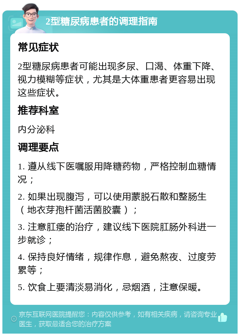 2型糖尿病患者的调理指南 常见症状 2型糖尿病患者可能出现多尿、口渴、体重下降、视力模糊等症状，尤其是大体重患者更容易出现这些症状。 推荐科室 内分泌科 调理要点 1. 遵从线下医嘱服用降糖药物，严格控制血糖情况； 2. 如果出现腹泻，可以使用蒙脱石散和整肠生（地衣芽孢杆菌活菌胶囊）； 3. 注意肛瘘的治疗，建议线下医院肛肠外科进一步就诊； 4. 保持良好情绪，规律作息，避免熬夜、过度劳累等； 5. 饮食上要清淡易消化，忌烟酒，注意保暖。