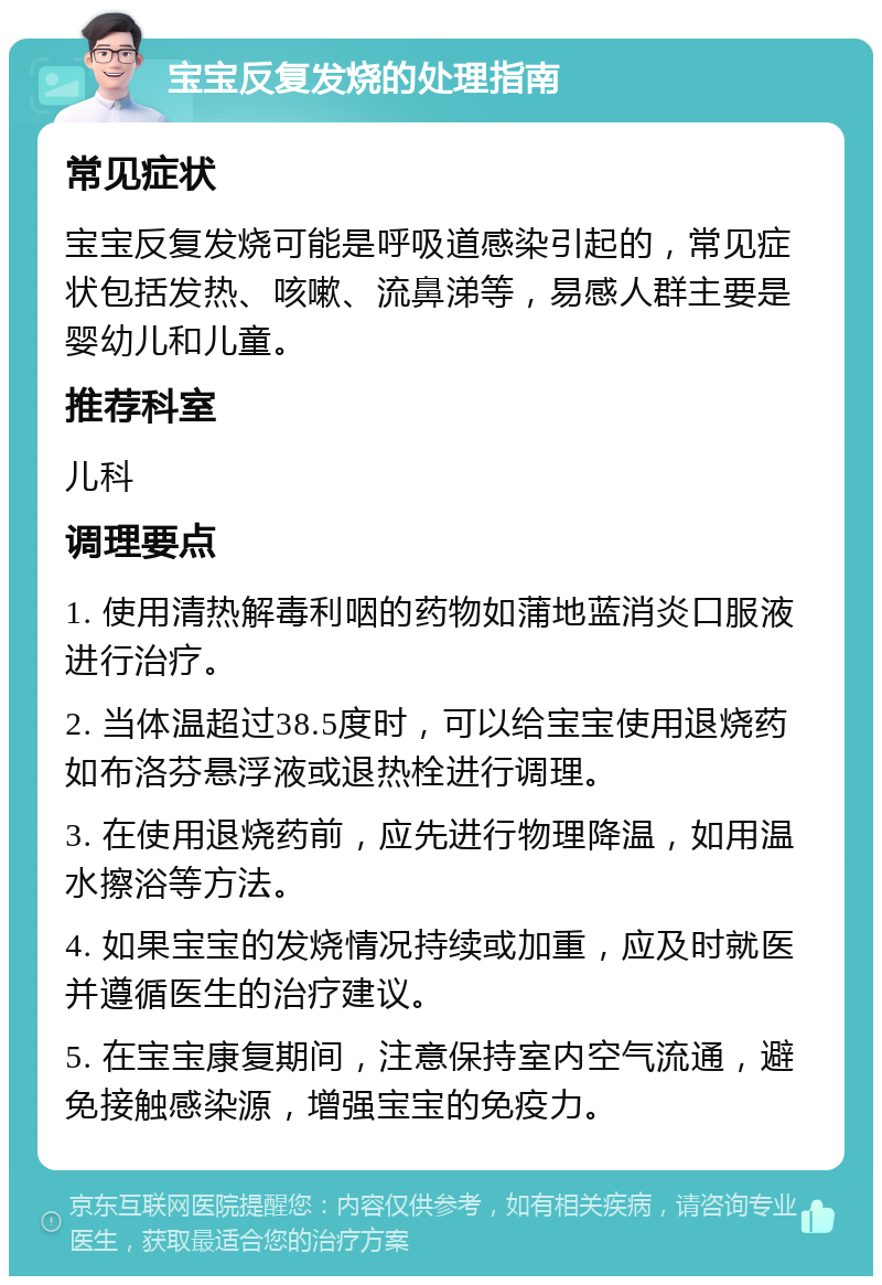 宝宝反复发烧的处理指南 常见症状 宝宝反复发烧可能是呼吸道感染引起的，常见症状包括发热、咳嗽、流鼻涕等，易感人群主要是婴幼儿和儿童。 推荐科室 儿科 调理要点 1. 使用清热解毒利咽的药物如蒲地蓝消炎口服液进行治疗。 2. 当体温超过38.5度时，可以给宝宝使用退烧药如布洛芬悬浮液或退热栓进行调理。 3. 在使用退烧药前，应先进行物理降温，如用温水擦浴等方法。 4. 如果宝宝的发烧情况持续或加重，应及时就医并遵循医生的治疗建议。 5. 在宝宝康复期间，注意保持室内空气流通，避免接触感染源，增强宝宝的免疫力。