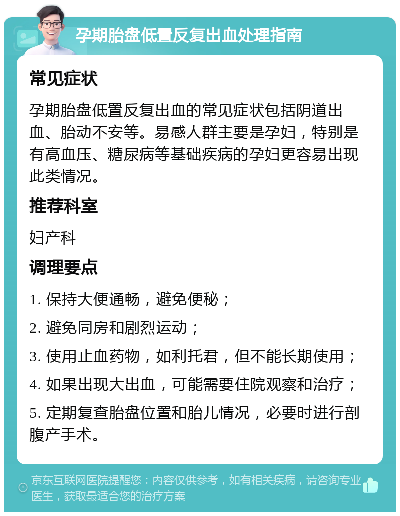 孕期胎盘低置反复出血处理指南 常见症状 孕期胎盘低置反复出血的常见症状包括阴道出血、胎动不安等。易感人群主要是孕妇，特别是有高血压、糖尿病等基础疾病的孕妇更容易出现此类情况。 推荐科室 妇产科 调理要点 1. 保持大便通畅，避免便秘； 2. 避免同房和剧烈运动； 3. 使用止血药物，如利托君，但不能长期使用； 4. 如果出现大出血，可能需要住院观察和治疗； 5. 定期复查胎盘位置和胎儿情况，必要时进行剖腹产手术。