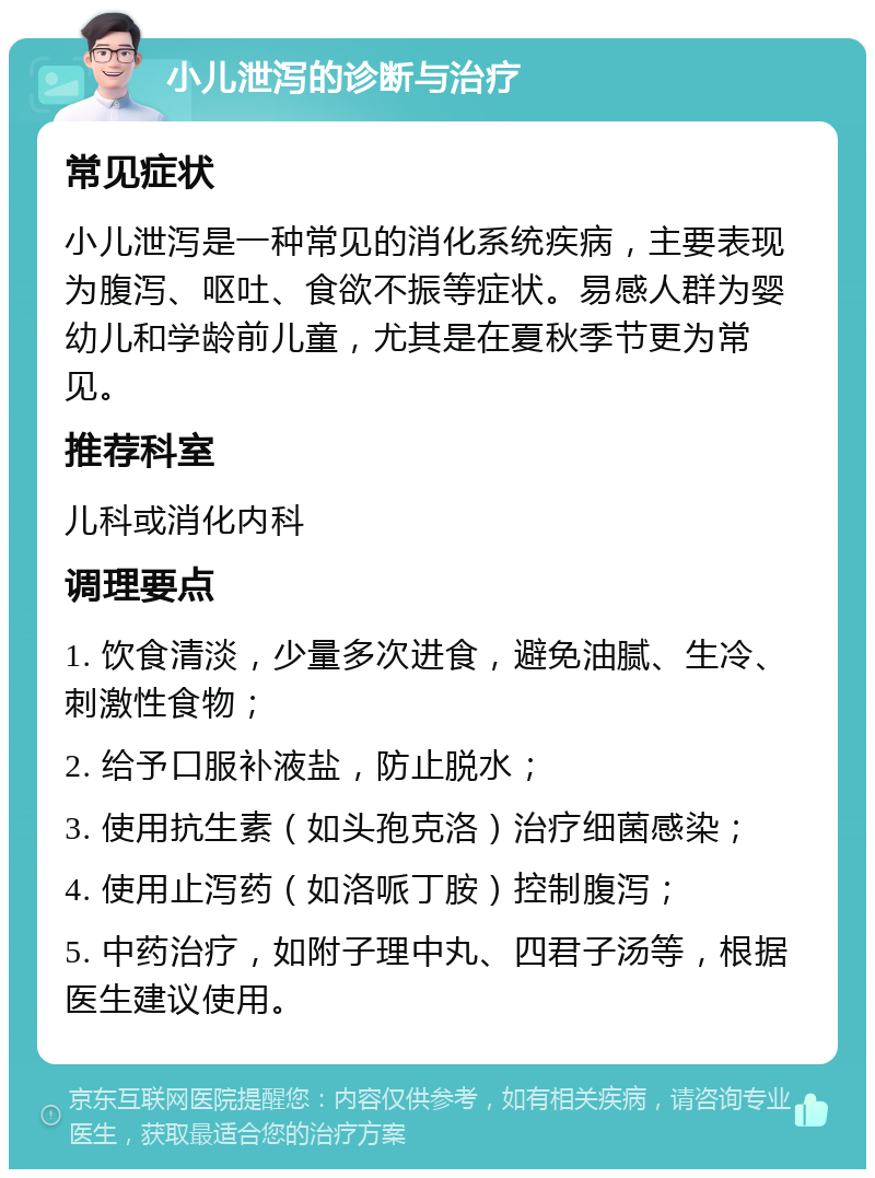 小儿泄泻的诊断与治疗 常见症状 小儿泄泻是一种常见的消化系统疾病，主要表现为腹泻、呕吐、食欲不振等症状。易感人群为婴幼儿和学龄前儿童，尤其是在夏秋季节更为常见。 推荐科室 儿科或消化内科 调理要点 1. 饮食清淡，少量多次进食，避免油腻、生冷、刺激性食物； 2. 给予口服补液盐，防止脱水； 3. 使用抗生素（如头孢克洛）治疗细菌感染； 4. 使用止泻药（如洛哌丁胺）控制腹泻； 5. 中药治疗，如附子理中丸、四君子汤等，根据医生建议使用。