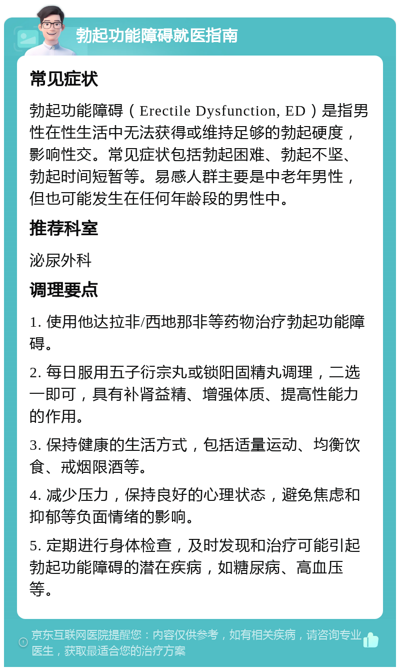 勃起功能障碍就医指南 常见症状 勃起功能障碍（Erectile Dysfunction, ED）是指男性在性生活中无法获得或维持足够的勃起硬度，影响性交。常见症状包括勃起困难、勃起不坚、勃起时间短暂等。易感人群主要是中老年男性，但也可能发生在任何年龄段的男性中。 推荐科室 泌尿外科 调理要点 1. 使用他达拉非/西地那非等药物治疗勃起功能障碍。 2. 每日服用五子衍宗丸或锁阳固精丸调理，二选一即可，具有补肾益精、增强体质、提高性能力的作用。 3. 保持健康的生活方式，包括适量运动、均衡饮食、戒烟限酒等。 4. 减少压力，保持良好的心理状态，避免焦虑和抑郁等负面情绪的影响。 5. 定期进行身体检查，及时发现和治疗可能引起勃起功能障碍的潜在疾病，如糖尿病、高血压等。