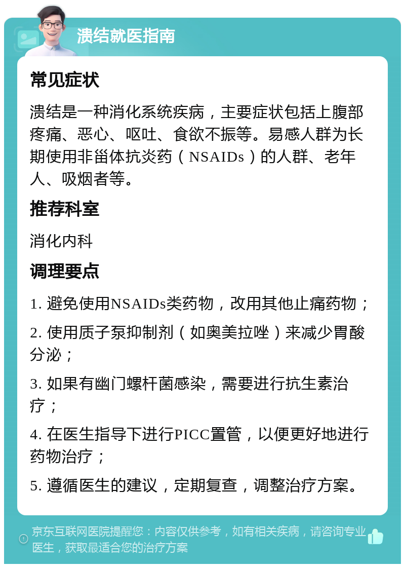 溃结就医指南 常见症状 溃结是一种消化系统疾病，主要症状包括上腹部疼痛、恶心、呕吐、食欲不振等。易感人群为长期使用非甾体抗炎药（NSAIDs）的人群、老年人、吸烟者等。 推荐科室 消化内科 调理要点 1. 避免使用NSAIDs类药物，改用其他止痛药物； 2. 使用质子泵抑制剂（如奥美拉唑）来减少胃酸分泌； 3. 如果有幽门螺杆菌感染，需要进行抗生素治疗； 4. 在医生指导下进行PICC置管，以便更好地进行药物治疗； 5. 遵循医生的建议，定期复查，调整治疗方案。