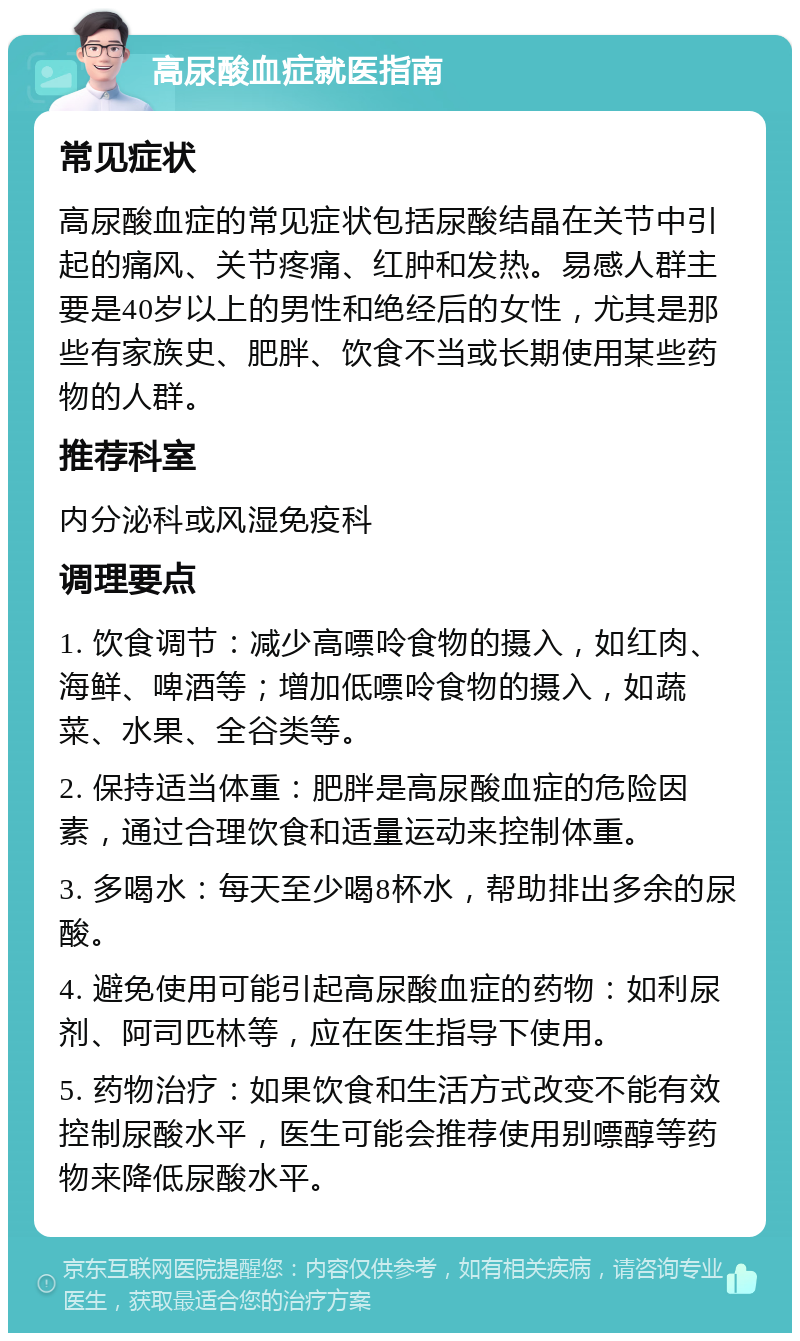 高尿酸血症就医指南 常见症状 高尿酸血症的常见症状包括尿酸结晶在关节中引起的痛风、关节疼痛、红肿和发热。易感人群主要是40岁以上的男性和绝经后的女性，尤其是那些有家族史、肥胖、饮食不当或长期使用某些药物的人群。 推荐科室 内分泌科或风湿免疫科 调理要点 1. 饮食调节：减少高嘌呤食物的摄入，如红肉、海鲜、啤酒等；增加低嘌呤食物的摄入，如蔬菜、水果、全谷类等。 2. 保持适当体重：肥胖是高尿酸血症的危险因素，通过合理饮食和适量运动来控制体重。 3. 多喝水：每天至少喝8杯水，帮助排出多余的尿酸。 4. 避免使用可能引起高尿酸血症的药物：如利尿剂、阿司匹林等，应在医生指导下使用。 5. 药物治疗：如果饮食和生活方式改变不能有效控制尿酸水平，医生可能会推荐使用别嘌醇等药物来降低尿酸水平。