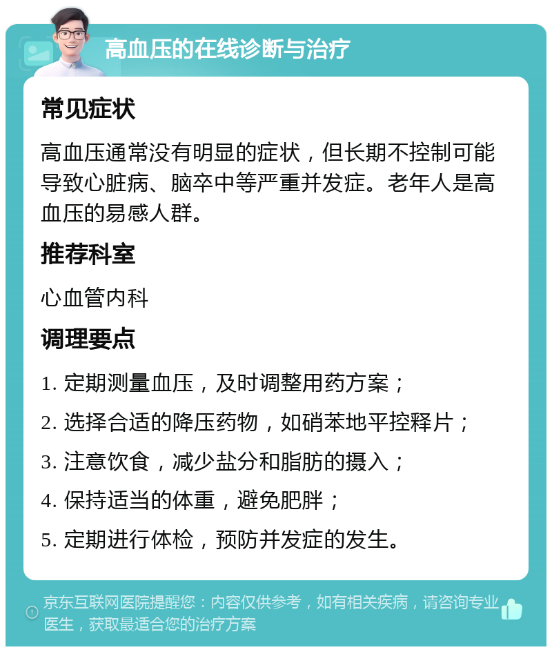 高血压的在线诊断与治疗 常见症状 高血压通常没有明显的症状，但长期不控制可能导致心脏病、脑卒中等严重并发症。老年人是高血压的易感人群。 推荐科室 心血管内科 调理要点 1. 定期测量血压，及时调整用药方案； 2. 选择合适的降压药物，如硝苯地平控释片； 3. 注意饮食，减少盐分和脂肪的摄入； 4. 保持适当的体重，避免肥胖； 5. 定期进行体检，预防并发症的发生。