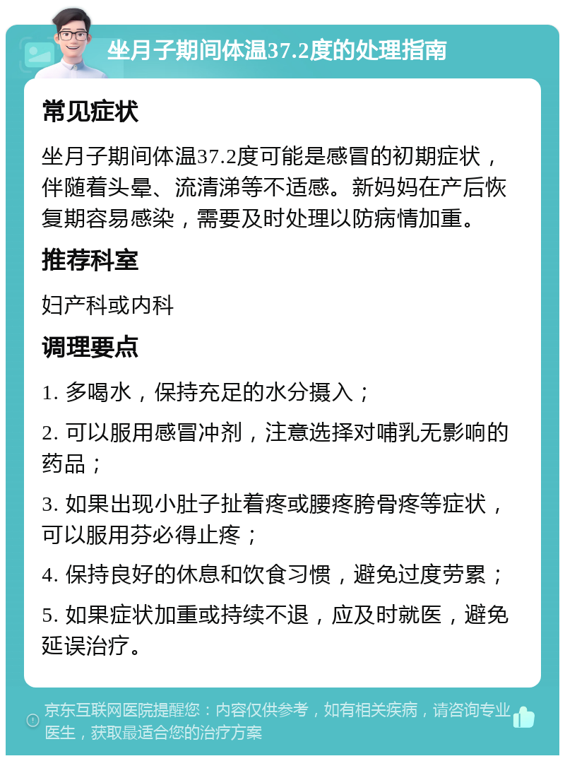 坐月子期间体温37.2度的处理指南 常见症状 坐月子期间体温37.2度可能是感冒的初期症状，伴随着头晕、流清涕等不适感。新妈妈在产后恢复期容易感染，需要及时处理以防病情加重。 推荐科室 妇产科或内科 调理要点 1. 多喝水，保持充足的水分摄入； 2. 可以服用感冒冲剂，注意选择对哺乳无影响的药品； 3. 如果出现小肚子扯着疼或腰疼胯骨疼等症状，可以服用芬必得止疼； 4. 保持良好的休息和饮食习惯，避免过度劳累； 5. 如果症状加重或持续不退，应及时就医，避免延误治疗。